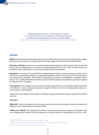 CIENTÍFICA, Volumen 5 N° 3/4, 2008




                                 AMBIGÜEDAD SEXUAL: PRINCIPALES TIPOS
                              Y CARACTERÍSTICAS CLÍNICAS. EXPERIENCIA EN
                                EL INSTITUTO NACIONAL DE SALUD DEL NIÑO
                    Juan Falen1, 2, carlos del áGuila1, miGuel meza1, 3, rÓmulo lu1, maría i. roJas1 y oswaldo nuñez1




 RESUMEN

 Objetivo: El propósito del presente trabajo es dar a conocer las diferentes formas clínicas más frecuentes de sexo ambiguo
 de los pacientes que asisten a la consulta del Servicio de Endocrinología del Instituto Nacional de Salud del Niño.

 Pacientes y métodos: El presente es un estudio retrospectivo descriptivo de revisión de casos clínicos. Se revisaron
 90 casos de sexo ambiguo vistos en el Servicio de Endocrinología del INSN de 1973 a 1997. Los datos clínicos y de
 laboratorio fueron recolectados en una ficha clínica elaborada para este propósito.

 Resultados: Se encontraron 8 casos (8.89%) de ambigüedad sexual debido a trastornos del sexo gonadal, 4 de los
 cuales fueron hermafroditas verdaderos y 4 disgenesias gonadales. Ochenta y dos casos (91.11%) correspondieron
 a trastornos del sexo fenotípico; 36 casos (40%) correspondieron a síndrome de insensibilidad a andrógenos (SIA) y
 46 (51.11%) a seudohermafroditismo femenino, siendo 43 (47.8%) pacientes con hiperplasia suprarrenal congénita
 por deficiencia de 21-hidroxilasa.

 Conclusiones: El sexo ambiguo en nuestro medio es de relativa baja frecuencia, el cual se debe predominantemente
 a SIA (40%) en el varón e hiperplasia suprarrenal congénita (47.8%) en las niñas. El abordaje debe realizarse en
 forma integral y multidisciplinaria.

 Palabras clave: sexo ambiguo, hermafroditismo verdadero, seudohermafroditismo femenino, seudohermafroditismo
 masculino

 ABSTRACT

 Objectives: The aim of the present work is to assess clinical features of sexual ambiguity of patients who attend the
 Endocrine Unit at Instituto Nacional de Salud del Niño.

 Patients and methods: We followed up the clinical, hormonal and chromosomal patterns of 90 patients with
 sexual ambiguity who attended the Endocrinology Unit at Instituto Nacional de Salud del Niño from 1973 to 1997.



 1
     servicio de endocrinoloGía, instituto nacional de salud del niño.
 2
     ProFesor emérito, Facultad de medicina hiPÓlito unanue, universidad nacional Federico villarreal.
 3
     servicio de uroloGía, instituto nacional de salud del niño.


                                                                   194
 