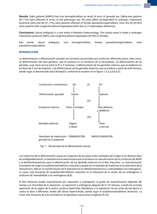 Ambigüedad sexual: principales tipos y características clínicas.




Results: Eight patients (8.89%) had true hermaphroditism as result of error of gonadal sex. Eighty-two patients
(91.11%) were affected of errors of the phenotypic sex: 36 cases (40%) corresponded to androgen insensitivity
syndrome (AIS) and 46 (51.11%) were patients affected of female pseudohermaphroditism, from this 43 (47.8%)
were patients with congenital adrenal hyperplasia (CAH due to 21-hydroxylase deficiency).

Conclusions: Sexual ambiguity is a rare entity in Pediatric Endocrinology. The mainly cause in males is androgen
insensitivity syndrome (40%) and congenital adrenal hyperplasia (47.8%) in females.

Key   words:  sexual        ambiguity,    true     hermaphroditism,            female     pseudohermaphroditism,            male
pseudohermaphroditism

INTRODUCCIÓN

La determinación y diferenciación sexuales son procesos secuenciales que involucran diferentes pasos, tales como:
a) determinación del sexo genético, que se produce en el momento de la fecundación, b) diferenciación de las
gónadas, cuyo inicio ocurre entre la 4ª y 7ª semanas, c) diferenciación de los genitales internos, que se evidencia en
los fetos de 5 mm de longitud, y d) diferenciación de los genitales externos, que se produce a partir de la 8ª semana,
dando lugar al denominado sexo fenotípico, conforme se muestra en la figura 1 (1,2,3,4,5,6,7).




                   Constitución cromosómica         XX               (I)          XY



                   Diferenciación gonadal          Ovario                         Testículo

                                                                     (II)

                  Conductos internos         Útero y trompas                     Vasa deferens
                                                                                y epidídimo

                                                                     (III)

                  Genitales externos             Vagina                           Pene
                                                 y labios                         y escroto



                  Resultado de maduración FEMINIZACIÓN                       MASCULINIZACIÓN
                  gonadal en la pubertad

                    Fig. 1. Secuencias de la diferenciación sexual.



Los trastornos de la diferenciación sexual en cualquiera de los pasos antes señalados dan origen a los diversos tipos
de ambigüedad sexual. La testosterona es esencial para que se produzca la masculinización de los conductos de Wolff
y la dehidrotestosterona para la diferenciación de los genitales externos en el feto masculino. La masculinización
incompleta da origen al seudohermafroditismo masculino y puede ser el resultado de trastornos en la biosíntesis de la
testosterona, falla en la transformación de la testosterona en dehidrotestosterona o insensibilidad a los andrógenos.
La causa más frecuente de seudohermafroditismo masculino es la alteración de la acción de los andrógenos o
síndrome de insensibilidad a los andrógenos (8,9).

El feto femenino puede masculinizarse por exposición a andrógenos; el grado de masculinización depende del
tiempo y la intensidad de la exposición. La exposición a andrógenos después de la 12ª semana, cuando ha ocurrido
separación de la vagina de la uretra, produce hipertrofia clitoridiana; si la exposición ocurre antes de esa época la
uretra se abre a diferentes niveles del clítoris hipertrofiado, dando lugar al seudohermafroditismo femenino. La
causa más frecuente de esta anomalía es la hiperplasia suprarrenal congénita (9,10).



                                                            195
 