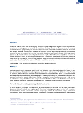 Yacón encurtido como alimento funcional




                             YACÓN ENCURTIDO COMO ALIMENTO FUNCIONAL
                 laura del rosario reina1, emilio GuiJa2, Óscar reáteGui2, cristina Parodi3, Javier enciso3, daniel Pita3




RESUMEN

El yacón es una raíz andina cuyo consumo como alimento funcional está en pleno apogeo. El yacón es considerado
un alimento perecible porque su contenido de prebióticos disminuye durante su almacenamiento. Es necesario
incrementar el valor agregado del yacón mediante un procesamiento que permita extender su tiempo de almacenaje
y su fecha de caducidad como producto procesado. Actualmente el yacón es procesado en diferentes formas para el
consumo humano. Sin embargo, hay muy poca información sobre las características funcionales de dichos productos
procesados. El presente trabajo de investigación tiene como objetivo desarrollar un nuevo producto envasado en
base al yacón y que tenga un alto contenido de prebióticos, utilizando la fermentación natural como método de
preservación. Se trataría así de mantener las propiedades funcionales del yacón y darle un valor agregado adicional
a esta raíz andina a fin de facilitar su comercialización y propiciar su consumo.

Palabras clave: Yacón, fermentación, prebióticos, probióticos, alimento funcional

ABSTRACT

Yacon, an Andean root, is very popular as a functional food nowadays. It is considered a perishable food due to the fact
that its content of prebiotics diminishes during storage. It is necessary to increase yacon’s added value through a type
of processing that would prolong its shelf life and expiration date as a processed product. Yacon is actually processed in
various ways for human consumption. Nevertheless, there is little information about the functional characteristics of such
processed products. Our research objective is to develop a new packed product based on yacon, with a high content
of prebiotics and using natural fermentation as a preservation method. It would thus keep the functional properties of
yacon and would increase the added value of this Andean root, fostering its marketability and its consumption.

Key words: Yacon, fermentation, prebiotics, probiotics, functional food

El uso de alimentos funcionales como elementos de medicina preventiva ha sido el área de mayor investigación
durante los últimos 10 años. Se sabe muy bien que la dieta afecta la salud y juega un papel principal en la prevención
de enfermedades crónicas. Un alimento funcional es aquel que, además de proporcionar energía, proporciona
nutrientes que tienen efectos positivos en la salud. Los alimentos funcionales comprenden alimentos que contienen




1
  ProFesora investiGadora, área de investiGaciÓn en colaBoraciÓn con las Facultades de medicina humana, medicina veterinaria y
nutriciÓn, universidad cientíFica del sur.
2
    dePartamento de ciencias Básicas de la Facultad de medicina. universidad cientíFica del sur.
3
    estudiante de la universidad cientíFica del sur.


                                                                    201
 