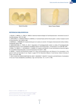 Yacón encurtido como alimento funcional




                     Yacón Encurtido                                                  Yacón Fresco Pelado




REFERENCIAS BIBLIOGRÁFICAS

1. GÁLVEZ, A., ABRIOUL, H., LÓPEZ, R., OMAR, N. Bacteriocin-based strategies for food biopreservation. International Journal of
Food Microbiology. 120:51-70. 2007.
2. LÓPEZ-VARELA, S., GONZÁLEZ-GROSS, M., MARCOS, A. Functional foods and the immune system: a review. European Journal
of Clinical Nutrition. 56:3, S29-S33. 2002.
3. MANRIQUE, I., HERMANN, M. El potencial del yacón en la salud y la nutrición. XI Congreso Internacional de Cultivos Andinos.
Cochabamba, Bolivia. 2004.
4. NARAI-KANAYAMA, A., TOKITA, N., ASO, K. Dependence of fructooligosacharide content on activity of fructooligosachardie-
metabolizing enzymes in Yacon (Smallanthus sonchifolius) tuberous roots during storage. J. of Food Science. 72, 6, S381-S387. 2007.
5. REINA, L. D., BREIDT, F. J., KATHARIOUS, S., FLEMING, H.P. Isolation and selection of Lactic Acid bacteria as biocontrol agents
for nonacidified refrigerated pickles. Journal of Food Science 70 (1) M7-11. 2005.
6. RIBEIRO, J. Chemical and biochemical studies of in natura and processed yacon and influence of its consumption in the
glycemic levels and fecal lipids of rats. Chapter 3, pages 107-132. Dissertation (Master in Food Science). Federal University of
Lavras, Lavras, MG. 2008.
7. YAN X, SUZUKI M, OHNISHI-KAMEYAMA M, SADA Y, NAKANISHI T, NAGATA T. Extraction and identification of antioxidants
in the root of Yacón (Smallanthus sonchifolius) J. Agri. and Food Chem. 47, 11, 4711-3. 1999.




e-mail de autora: ldreina@hotmail.com


Fecha de recePciÓn del artículo: 26 de noviemBre de 2008
Fecha de acePtaciÓn: 10 de diciemBre de 2008



                                                                203
 