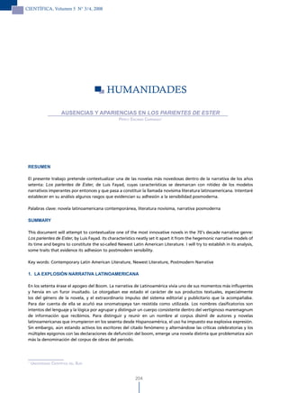 CIENTÍFICA, Volumen 5 N° 3/4, 2008




                                           HUMANIdAdES

                       AUSENCIAS Y APARIENCIAS EN LOs PAriENTEs DE EsTEr
                                                  Percy encinas carranza1




 RESUMEN

 El presente trabajo pretende contextualizar una de las novelas más novedosas dentro de la narrativa de los años
 setenta: Los parientes de Ester, de Luis Fayad, cuyas características se desmarcan con nitidez de los modelos
 narrativos imperantes por entonces y que pasa a constituir la llamada novísima literatura latinoamericana. Intentaré
 establecer en su análisis algunos rasgos que evidencian su adhesión a la sensibilidad posmoderna.

 Palabras clave: novela latinoamericana contemporánea, literatura novísima, narrativa posmoderna

 SUMMARY

 This document will attempt to contextualize one of the most innovative novels in the 70’s decade narrative genre:
 Los parientes de Ester, by Luis Fayad. Its characteristics neatly set it apart it from the hegemonic narrative models of
 its time and begins to constitute the so-called Newest Latin American Literature. I will try to establish in its analysis,
 some traits that evidence its adhesion to postmodern sensibility.

 Key words: Contemporary Latin American Literature, Newest Literature, Postmodern Narrative

 1. LA EXPLOSIÓN NARRATIVA LATINOAMERICANA

 En los setenta érase el apogeo del Boom. La narrativa de Latinoamérica vivía uno de sus momentos más influyentes
 y hervía en un furor inusitado. Le otorgaban ese estado el carácter de sus productos textuales, especialmente
 los del género de la novela, y el extraordinario impulso del sistema editorial y publicitario que la acompañaba.
 Para dar cuenta de ella se acuñó esa onomatopeya tan resistida como utilizada. Los nombres clasificatorios son
 intentos del lenguaje y la lógica por agrupar y distinguir un cuerpo consistente dentro del vertiginoso maremagnum
 de información que recibimos. Para distinguir y reunir en un nombre al corpus disímil de autores y novelas
 latinoamericanas que irrumpieron en los sesenta desde Hispanoamérica, el uso ha impuesto esa explosiva expresión.
 Sin embargo, aún estando activos los escritores del citado fenómeno y alternándose las críticas celebratorias y los
 múltiples epígonos con las declaraciones de defunción del boom, emerge una novela distinta que problematiza aún
 más la denominación del corpus de obras del periodo.




 1
     universidad cientíFica del sur.


                                                           204
 