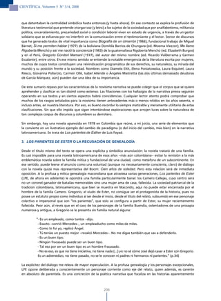 CIENTÍFICA, Volumen 5 N° 3/4, 2008



 que detentaban la centralidad simbólica hasta entonces (y hasta ahora). En ese contexto se explica la profusión de
 literatura testimonial que pretende otorgar voz (y letra) a los sujetos de la sociedad que por analfabetismo, militancia
 política, encarcelamiento, precariedad social o condición laboral viven en estado de urgencia, a través de un gestor
 solidario que se esfuerza por no interferir en la comunicación entre el testimoniante y el lector. Sector de discursos
 que ha generado textos de vital importancia como Biografía de un cimarrón (1966), fundacional trabajo de Miguel
 Barnet; Si me permiten hablar (1977) de la boliviana Domitila Barrios de Chungara (ed. Moema Viezzer); Me llamo
 Rigoberta Menchú y así me nació la conciencia (1983) de la guatemalteca Rigoberta Menchú (ed. Elizabeth Burgos)
 y en el Perú, Gregorio Condori Mamani (1977), del autor del mismo nombre (ed. Ricardo Valderrama y Carmen
 Escalante), entre otros. En ese mismo sentido se entiende la notable emergencia de la literatura escrita por mujeres,
 muchos de cuyos textos constituyen una reivindicación programática de sus derechos, su naturaleza, su mirada del
 mundo y su posición frente a la sociedad. Nombres como Diamela Eltit, Elena Poniatowska, Laura Esquivel, Laura
 Riesco, Giovanna Pollarolo, Carmen Ollé, Isabel Allende o Ángeles Mastretta (las dos últimas demasiado deudoras
 de García Márquez, aún) pueden dar una idea de su importancia.

 De este sumario repaso por las características de la novísima narrativa se puede colegir que el corpus que se quiere
 aprehender y clasificar es tan disímil como extenso. Las filiaciones con los hallazgos de la narrativa previa seguirán
 operando en sus textos y en ciertos aspectos habrá coincidencias. Cualquier lector atento podrá comprobar que
 muchos de los rasgos señalados para la novísima tienen antecedentes más o menos nítidos en los años sesenta, e
 incluso antes, en nuestra literatura. Por eso, es bueno recordar lo siempre matizable y meramente utilitario de estas
 clasificaciones. Sin que ello impida que sigan intentándose exploraciones que arrojen luces sobre la naturaleza de
 tan complejos corpus de discursos y columbren su derrotero.

 Sin embargo, hay una novela aparecida en 1978 en Colombia que reúne, a mi juicio, una serie de elementos que
 la convierte en un ilustrativo ejemplo del cambio de paradigma (o del inicio del cambio, más bien) en la narrativa
 latinoamericana. Se trata de Los parientes de Esther de Luis Fayad.

 3. LOs PAriENTEs DE EsTEr O LA RECUSACIÓN DE GENEALOGÍA

 Desde el título mismo del texto se opera una explícita y simbólica anunciación: la novela tratará de una familia.
 Es casi imposible para una novela latinoamericana de esos años –más aún colombiana– evitar la remisión a la más
 emblemática novela sobre la familia mítica y fundacional de una ciudad, como metáfora de un subcontinente. En
 ese sentido, puede leerse el anuncio como una voluntad (aunque no necesariamente consciente, claro) de diálogo
 con la novela quizá más representativa del Boom: Cien años de soledad. Pero esta relación será de inmediata
 oposición. A la profusa y mítica genealogía macondiana que atraviesa varias generaciones, Los parientes de Ester
 (LPE, de ahora en adelante) le opondrá una familia particularmente banal: los Camero Callejas, cuyo centro será
 no un coronel ganador de batallas memorables sino una mujer ama de casa, fallecida. La sociedad patriarcal de la
 tradición colombiana, latinoamericana, que bien se muestra en Macondo, aquí no puede estar encarnada por el
 hombre de la familia Camero. Gregorio, el viudo de Ester, no consigue ser el protagonista de la historia, pues no
 posee un estatuto propio como individuo al ser desde el inicio, desde el título del relato, subsumido en ese personaje
 colectivo e impersonal que son “los parientes”, que solo se configura a partir de Ester, su mujer recientemente
 fallecida. Peor aún, al revés que en el caso de los personajes de la familia Buendía, ostentadores de una prosapia
 numerosa y antigua, a Gregorio se le presenta sin familia natural alguna:

           “- Es un empleado, como tantos –dijo.
            - Exacto –sonrió Mercedes–, un empleaducho como miles de miles.
            - Como lo fui yo, replicó Ángel.
            - Tú tenías un puesto mejor –recalcó Mercedes–. No me digas también que vas a defenderlo.
            - Es un buen tipo.
            - Ningún fracasado puede ser un buen tipo.
            - Tal vez por ser un buen tipo es un hombre fracasado.
            - No es eso, es que no tiene iniciativa, no tiene nada (...) yo no sé cómo José dejó casar a Ester con Gregorio.
            Es un advenedizo, no tiene pasado, no se le conocen ni padres ni hermanos ni parientes.” (p.34)

 La explicitez del diálogo me releva de mayor especulación. A la profusa genealogía y los personajes excepcionales,
 LPE opone deliberada y conscientemente un personaje corriente como eje del relato, quien además, es carente
 en absoluto de parentela. Es una concreción de la poética narrativa que focaliza en las historias aparentemente



                                                           206
 