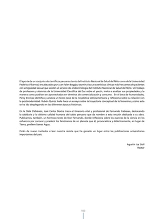 El aporte de un conjunto de científicos peruanos tanto del Instituto Nacional de Salud del Niño como de la Universidad
Federico Villarreal, encabezados por Juan Falen Boggio, examina las características clínicas más frecuentes de pacientes
con amigüedad sexual que asisten al servicio de endocrinología del Instituto Nacional de Salud del Niño. Un trabajo
de profesores y alumnos de la Universidad Científica del Sur sobre el yacón, invita a analizar sus propiedades y la
manera como podrían ser aprovechadas en términos de comercialización y consumo. En el área de humanidades,
Percy Encinas identifica y analiza un texto clave de la novelística latinoamericana y reflexiona sobre su relación con
la postmodernidad. Rubén Quiroz Avila hace un ensayo sobre la trayectoria conceptual de lo femenino y cómo esta
se ha ido desplegando en las diferentes épocas históricas.

En la Sala Cabieses, José Carlos Dextre traza el itinerario vital y profesional de Fernando Cabieses, destacando
la sabiduría y la altísima calidad humana del sabio peruano que da nombre a esta sección dedicada a su obra.
Publicamos, también, un hermoso texto de Don Fernando, donde reflexiona sobre los avances de la ciencia en los
esfuerzos por conocer y predecir los fenómenos de un planeta que él, provocadora y didácticamente, en lugar de
Tierra, prefiere llamar Agua.

Están de nuevo invitados a leer nuestra revista que ha ganado un lugar entre las publicaciones universitarias
importantes del país.



                                                                                                       Agustín Iza Stoll
                                                                                                                 Rector




                                                           163
 