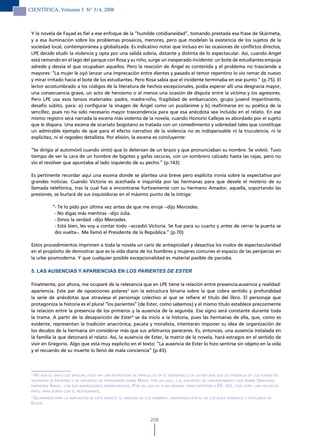 CIENTÍFICA, Volumen 5 N° 3/4, 2008



 Y la novela de Fayad es fiel a ese enfoque de la “humilde cotidianeidad”, tomando prestada esa frase de Skármeta,
 y a esa iluminación sobre los problemas prosaicos, menores, pero que modelan la existencia de los sujetos de la
 sociedad local, contemporánea y globalizada. Es indicativo notar que incluso en las ocasiones de conflictos directos,
 LPE decide eludir la violencia y opta por una salida sobria, distante y distinta de lo espectacular. Así, cuando Angel
 está remando en el lago del parque con Rosa y su niño, surge un inesperado incidente: un bote de estudiantes empuja
 adrede y desvía el que ocupaban aquellos. Pero la reacción de Ángel es contenida y el problema no trasciende a
 mayores: “La mujer le oyó lanzar una imprecación entre dientes y pasado el temor repentino lo vio remar de nuevo
 y mirar irritado hacia el bote de los estudiantes. Pero Rosa sabía que el incidente terminaba en ese punto.” (p.75). El
 lector acostumbrado a los códigos de la literatura de hechos excepcionales, podía esperar allí una desgracia mayor,
 una consecuencia grave, un acto de heroísmo o al menos una ocasión de disputa entre la víctima y los agresores.
 Pero LPE usa esos tensos materiales: padre, madre-niño, fragilidad de embarcación, grupo juvenil impertinente,
 desafío súbito, para: a) configurar la imagen de Ángel como un pusilánime y b) reafirmarse en su poética de la
 sencillez, pues no ha sido necesario mayor trascendencia para que esa anécdota sea incluida en el relato. En ese
 mismo registro será narrada la escena más violenta de la novela, cuando Honorio Callejas es abordado por el sujeto
 que le dispara. Una escena de sicariato bogotano es tratada con un comedimiento y sobriedad tales que constituye
 un admirable ejemplo de que para el efecto narrativo de la violencia no es indispensable ni la truculencia, ni la
 explicitez, ni el regodeo detallista. Por elisión, la escena es concluyente:

 “Se dirigía al automóvil cuando sintió que lo detenían de un brazo y que pronunciaban su nombre. Se volvió. Tuvo
 tiempo de ver la cara de un hombre de bigotes y gafas oscuras, con un sombrero calzado hasta las cejas, pero no
 vio el revólver que apuntaba al lado izquierdo de su pecho.” (p.143)

 Es pertinente recordar aquí una escena donde se plantea una breve pero explícita ironía sobre la expectativa por
 grandes noticias. Cuando Victoria es acechada e inquirida por las hermanas para que devele el misterio de su
 llamada telefónica, tras la cual fue a encontrarse furtivamente con su hermano Amador, aquella, soportando las
 presiones, se burlará de sus inquisidoras en el máximo punto de la intriga:

            “- Te lo pido por última vez antes de que me enoje –dijo Mercedes.
             - No digas más mentiras –dijo Julia.
             - Dinos la verdad –dijo Mercedes.
             - Está bien, les voy a contar todo –accedió Victoria. Se fue para su cuarto y antes de cerrar la puerta se
             dio vuelta–. Me llamó el Presidente de la República.” (p.70)

 Estos procedimientos imprimen a toda la novela un cariz de antiepicidad y desactiva los nudos de espectacularidad
 en el propósito de demostrar que es la vida diaria de los hombres y mujeres comunes el espacio de las peripecias en
 la urbe posmoderna. Y que cualquier posible excepcionalidad es material pasible de parodia.

 5. LAS AUSENCIAS Y APARIENCIAS EN LOs PAriENTEs DE EsTEr

 Finalmente, por ahora, me ocuparé de la relevancia que en LPE tiene la relación entre presencia-ausencia y realidad-
 apariencia. Este par de oposiciones polares3 son la estructura binaria sobre la que cobra sentido y profundidad
 la serie de anécdotas que atraviesa el personaje colectivo al que se refiere el título del libro. El personaje que
 protagoniza la historia es el plural “los parientes” (de Ester, como sabemos) y el mismo título establece precozmente
 la relación entre la presencia de los primeros y la ausencia de la segunda. Ese signo será constante durante toda
 la trama. A partir de la desaparición de Ester4 se da inicio a la historia, pues las hermanas de ella, que, como es
 evidente, representan la tradición anacrónica, pacata y moralista, intentarán imponer su idea de organización de
 los deudos de la hermana sin considerar más que sus arbitrarios pareceres. Es, entonces, una ausencia instalada en
 la familia la que detonará el relato. Así, la ausencia de Ester, la matriz de la novela, hará estragos en el sentido de
 vivir en Gregorio. Algo que está muy explícito en el texto: “La ausencia de Ester lo hizo sentirse sin objeto en la vida
 y el recuerdo de su muerte lo llenó de mala conciencia” (p.43).



 3
  no son el único eJe BiPolar, Pues hay una estrateGia de Paralelos en el desarrollo de la historia que se evidencia en los Planes de
 inversiÓn de honorio y su esFuerzo de PersuasiÓn soBre mahid, Por un lado, y el esFuerzo de convencimiento que soBre GreGorio
 emPrende ánGel, con sus asPiraciones emPresariales. Por un lado el Plan General Para exPortar a ee. uu., Por otro, una hoJita de
 PaPel Para soñar con el restaurante.
 4
   deJaremos Para la amPliaciÓn de este ensayo, el análisis de los nomBres, emPezando Por el de los ecos verBales y estelares de
 ester.


                                                                208
 