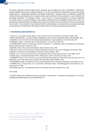 CIENTÍFICA, Volumen 5 N° 3/4, 2008



 Por último, siguiendo a Marina Gálvez Acero, recordaré que los rasgos de la obra posmoderna: “eclecticismo,
 intertextualidad, deconstrucción, desjerarquización”, o los otros que reseñé al inicio del punto dos de este ensayo:
 fragmentarismo, antiepicidad, desilusión, inclusividad, pragmatismo; “pueden traducir la resignada ansiedad del
 hombre de hoy, desorientado por los rápidos cambios que caracterizan nuestro presente”, y por la dinámica de
 tecnología vertiginosa. “En resumidas cuentas –y para concluir– la novela posmoderna no rompe formalmente
 en muchos casos con la novela moderna; lo que cambia radicalmente es la sensibilidad” (Gálvez Acero: 226) y sus
 pretensiones. Destacando ahora la validez que le otorga a la inclusión dentro de la literatura de lo que antes estuvo
 fuera de ella. Y en ese sentido, “los parientes de Ester” son bienvenidos. Los recordaremos (y reconoceremos) cada
 vez que giremos la mirada dentro de cualquier ciudad nuestra. Tan llena de ausencias y de apariencias.



 7. REFERENCIAS BIBLIOGRÁFICAS

 1 FAYAD, Luis. Los parientes de Ester. México, Textos de Difusión Cultural, Serie Rayuela Internacional, UNAM, 1994.
 2 GARCÍA CANCLINI, Néstor. Las culturas híbridas: estrategias para entrar y salir de la modernidad. México, Editorial Grijalbo, 1990.
 3 GARGANIGO, John et al. Huellas de las literaturas hispanoamericanas. Upper Saddle River, NJ, Prentice Hall, 1997.
 4 GIARDINELLI, Mempo. “Variaciones sobre la postmodernidad.” Puro cuento 23 (1990): 182.
 5 GUTIÉRREZ-MOUAT, Ricardo. José Donoso: impostura e impostación. La modelización Iúdica y carnavalesca en la producción
 literaria. Gaithersburg, Md., Hispamérica, 1983.
 6 JAMESON, Frederic. Teoría de la postmodernidad. Madrid, Editorial Trotta, 1996.
 7 JARA, Rene, y Hernán Vidal. Testimonio y literatura. Minneapolis, Institute for the Study of Ideologies and Literature, 1986.
 8 MARCOS, Juan Manuel. De García Márquez al post-boom. Madrid, Orígenes, 1985.
 9 ORTEGA, Julio. “La literatura latinoamericana en la década del ochenta.” Revista Iberoamericana 110-11 (1980): 161-65.
 10 RAMA, Ángel. La novela latinoamericana 1920—1980. Bogotá, Instituto Colombiano de Cultura, 1982.
 11 SKÁRMETA, Antonio. “Al fin y al cabo, es su propia vida la cosa más cercana que cada escritor tiene para echar mano”. En
 Angel Rama, coord.: Más allá del boom: literatura y mercado. México, Marcha Editores, 1981.
 12 SKIODOWSKA, Eizbieta. La parodia en la nueva novela hispanoamericana. Amsterdam/ Philadelphia, John Benjamins, 1991.
 13 SOMMER, Doris, y Goerge Yúdice. Ed. Larry McCaffery. Postmodern Fiction: A Bio-Bibliographical Guide. Westport, Conn.,
 Greenwood Press, 1986.
 14 WILLIAMS, Raymond L. The Postmodern Novel in Latin América. New York, St. Martin’s Press, 1995.


 Otras fuentes:


 15 GÁLVEZ ACERO, Marina. Reflexiones sobre lo postmoderno «avant la lettre>: un problema de hermenéutica. En: www.ucm.
 es/BUCM/revistas/fll/02104547/articulos/ALHI9999120211A




 e-mail de autor: Pencinas@ucsur.edu.Pe; Pencica@hotmail.com


 Fecha de recePciÓn del artículo: 03 de diciemBre de 2008
 Fecha de acePtaciÓn: 10 de diciemBre de 2008




                                                                210
 