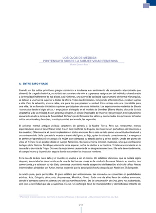 los ojos de medusa: Postensayo sobre la subjetividad femenina




                                      LOS OJOS DE MEDUSA:
                            POSTENSAYO SOBRE LA SUBJETIVIDAD FEMENINA
                                                         ruBén quiroz ávila 1




A. ENTRE SAFO Y SADE

Cuando en los cultos primitivos griegos comienza a incubarse ese sentimiento de compasión aterrorizada que
alimentó la tragedia helénica, se atribuía esta manera de vivir a la perversa resignación del individuo abandonado
a la ferocidad indiferente de los dioses. Los númenes, una suerte de sociedad suprahumana de forma monárquica,
se debían a una fuerza superior a todas: la Moira. Todas las divinidades, incluyendo al temido Zeus, estaban sujetas
a ella. Pero la salvación, si esta cabía, era para los que poseían la verdad. Esta certeza solo era concebible para
una elite. Se les llamaba iniciados a quienes participaban de estos misterios. Los espeluznantes misterios de Eleusis
–conocidos desde el siglo VII a.c.– empujaban al elegido en el modelo de Deméter (Tierra Madre, diosa de la vida
vegetativa y de las mieses). Era el perpetuo devenir, el círculo incansable de muerte y resurrección. Este naturalismo
sexual está atado a la idea de fecundidad. Del cortejo de Dionisios: los sátiros y las ménades. Los primeros, la fusión
mítica de animales y hombres; la voluptuosidad encarnada, las segundas.

El universo mental antiguo atribuía caracteres de génesis a la Madre Tierra. Pero sus remanentes menos
espectaculares eran el desenfreno total. Ya en Las Coéforas de Esquilo, las mujeres son portadoras de libaciones a
los muertos; Clitemnestra, el pavor implacable en el rito amoroso. Pero esto es visto como una actitud antinatural y
un contrasentido. Se le concede la muerte a través de Egisto, su hijo, quien ha obrado correctamente. La venganza
es perfecta y grandiosa si se castiga a la mujer que sobrepasa su estado pasivo y de no acción. Desde ese punto de
vista, el frenesí no es posible desde el cuerpo femenino. No solo se torna inmoral, malicioso, sino que contraviene
las leyes de la historia. Penélope solamente debe esperar, no ha de olvidar a su hombre. Y Helena se convierte en la
causa de la derrota de Troya. Otra vez la mujer como causante de las desgracias colectivas. Ella es la desencadenante,
el cuerpo insano y la perdición segura donde sucumben los incautos hombres.

En la isla de Lesbos nace Safo y el mundo no vuelve a ser el mismo. Un estallido silencioso, que se notará siglos
después, anunciaba las características de una de las fuerzas claves en la conducta humana. Muerto su marido, rico
comerciante, y a solas con su hija Cleis, construye una válvula no de escape sino de liberación: el círculo sáfico. Fiestas
interminables alrededor del Amor, menos inocente que la descripción hecha después por Platón en El Banquete.

La unión pura, poco perfectible. El goce estético por antonomasia. Las coreautas se convertían en posibilidades
eróticas. Atis, Góngula, Anactoria, Arqueanasa, Mnsidica, Girino. Cada una de ellas llena de atisbos amorosos,
donde el contacto carnal es apenas una de sus manifestaciones. Era la consumación de Eros, pero no acobardado,
sino con la serenidad que da la sapiencia. Es eso. Un sortilegio lleno de mansedumbre y domesticado brillante de




1
    ProFesor e investiGador del instituto de ciencias humanas y sociales de la universidad cientíFica del sur.


                                                                   211
 