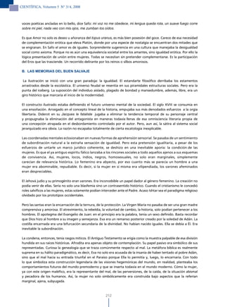 CIENTÍFICA, Volumen 5 N° 3/4, 2008



 voces poéticas ancladas en lo bello, dice Safo: mi voz no me obedece, mi lengua queda rota, un suave fuego corre
 sobre mi piel, nada veo con mis ojos, me zumban los oídos.

 Es que Amor no solo es deseo u añoranza del topus uranus, es más bien posesión del goce. Carece de esa necesidad
 de complementación erótica que eleva Platón, donde por una especie de nostalgia se encuentran dos mitades que
 se engranan. En Safo el amor es de iguales. Sorprendente sugerencia en una cultura que manejaba la desigualdad
 social como axioma. Porque no es aún una equivalencia societal entre los amantes, sino igualdad erótica. Por ello la
 lógica presentación de unión entre mujeres. Todas se necesitan sin pretender complementarse. Es la participación
 del Eros que las trasciende. Un recorrido delirante por los reinos o silbos amorosos.

 B. LAS MEMORIAS DEL BUEN SALVAJE

  La ilustración se inició con una gran paradoja: la igualdad. El estandarte filosófico derribaba los estamentos
 arrastrados desde la escolástica. El universo feudal se resentía en sus piramidales estructuras sociales. Pero era la
 punta del iceberg. La suposición del individuo aislado, plagado de bondad y mansedumbre, además, libre, era un
 giro histórico que marcaría el inicio de la modernidad.

 El constructo ilustrado estaba definiendo el futuro universo mental de la sociedad. El siglo XVIII se consumía en
 una ensoñación. Arraigado en el concepto lineal de la historia, empujaba sus más denodados esfuerzos a la orgía
 libertaria. Diderot en su Jacques le fataliste jugaba a eliminar la tendencia temporal de su personaje central
 y propugnaba la eliminación del antagonista en maneras todavía llenas de esa omnisciencia literaria propia de
 una concepción atrapada en el desbordamiento controlado por el autor. Pero, aun así, la sátira al sistema social
 jerarquizado era obvia. La razón no escapaba totalmente de cierta escatología inexplicable.

 Las coordenadas mentales eclosionaban en nuevas formas de aprehensión sensorial. Se pasaba de un sentimiento
 de subordinación natural a la extraña sensación de igualdad. Pero esta pretensión igualitaria, a pesar de los
 esfuerzos de untarle un marco jurídico coherente, se deshizo en una inevitable aporía: la condición de las
 mujeres. Es que el ya antiguo espíritu fálico lanzaba a los rincones sociales a todo aquellos ajenos a sus esquemas
 de convivencia. Así, mujeres, locos, indios, negros, homosexuales, no solo eran marginales, simplemente
 carecían de relevancia histórica. Lo femenino era abyecto, por eso cuanto más se parecía un hombre a una
 mujer era abominable, repudiable. Es decir, si la mujer en sí misma era vilipendiada, los varones afeminados
 eran despreciables.

 El Jehová judío y su primogénito eran varones. Era inconcebible un papel dador al género femenino. La creación no
 podía venir de ellas. Sería no solo una blasfemia sino un contrasentido histórico. Cuando el cristianismo le concedió
 roles salvíficos a las mujeres, estas solamente podían interceder ante el Padre. Acaso Ishtar sea el paradigma religioso
 olvidado por los prototipos occidentales.

 Pero las santas eran la encarnación de la ternura, de la protección. La Virgen María no pasaba de ser una gran madre
 comprensiva y amorosa. El atrevimiento, la rebeldía, la voluntad de cambio, la historia, solo podían pertenecer a los
 hombres. El apotegma del Evangelio de Juan: en el principio era la palabra, tenía un sexo definido. Basta recordar
 que Dios hizo al hombre a su imagen y semejanza. Eva era un remanso posterior creado por la soledad de Adán. La
 costilla encarnada era una bifurcación secundaria de la divinidad. No habían nacido iguales. Ella se debía a Él. Era
 inevitable la subordinación.

 La condena, entonces, tenía rasgos míticos. El Antiguo Testamento se erigía como la muestra palpable de esa división
 hundida en sus raíces históricas. Afrodita era apenas objeto de contemplación. Su papel pasivo era simbólico de sus
 representadas. Curiosa la genealogía que se traza comúnmente respecto al mal. La metáfora bíblica es realmente
 suprema en su hálito paradigmático, es decir, Eva no solo era acusada de la insanía de haber tentado al pobre Adán,
 sino que el mal hacía su entrada triunfal en el Paraíso porque Ella lo permitía y, luego, lo encarnaría. Con todo
 lo que simboliza esta construcción legendaria de las visiones hegemónicas del mundo, en realidad, planteaba los
 comportamientos futuros del mundo premoderno y que se inserta todavía en el mundo moderno. Cómo la mujer,
 ya con este origen maléfico, era la representante del mal, de las perversiones, de la caída, de la situación abismal
 y pecadora de los humanos. Así, la mujer no solo simbólicamente era construida bajo aspectos que la referían
 marginal, ajena, subyugada.



                                                          212
 
