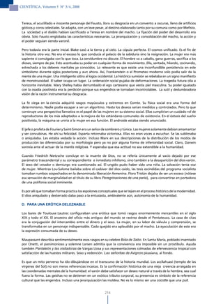 CIENTÍFICA, Volumen 5 N° 3/4, 2008



 Teresa, el acuclillado e inocente personaje del Fausto, llora su desgracia en un convento a oscuras, lleno de artificios
 góticos y coros celestiales. Se adapta, con un leve pesar, al destino elaborado tanto por su comuna como por Mefisto.
 La sociedad y el diablo habían sacrificado a Teresa en nombre del macho. La fijación del poder del desarrollo era
 obvia. Solo Fausto englobaba las características necesarias. La jerarquización y consolidación del macho, la acción y
 el poder seguían siendo varonil.

 Pero todavía era la parte inicial. Blake casó a la tierra y al cielo. La cópula perfecta. El cosmos unificado. Es el fin de
 la historia otra vez. No era el exceso lo que conducía al palacio de la sabiduría sino la resignación. La mujer era más
 sapiente si comulgaba con lo que toca. La servidumbre no discute. El hombre va a caballo, gana guerras, sacrifica a los
 dioses, siempre de pie. Esto acentuaba su poder en cualquier forma de movimiento. Ella, sentada, hilando, cocinando,
 estrechada a los deberes maritales ya conocidos. Lo relevante es que existe una inconfundible persistencia en este
 simbolismo durante siglos posteriores y aun ahora. Así, Frankenstein o el Prometeo moderno solo podía salir de la
 mente de una mujer. Una inteligente sátira al logos occidental. La histórica sumisión se rebelaba en un signo manifiesto
 de monstruosidad. El saber ocupa un lugar. La ordenación social pujaba de deformaciones. La tragedia futura olía a
 horizonte inevitable. Mary Shelley había derrumbado el ego cartesiano que vestía piel masculina. Su poder igualado
 con la osadía positivista era la perdición porque sus engendros se tornaban incontrolables. La sutil y deslumbradora
 visión de la razón instrumental su desgracia.

 La fe ciega en la ciencia adquirió rasgos mayúsculos y extremos en Comte. Su física social era una forma del
 determinismo. Nadie podía escapar a ser un algoritmo. Hasta los deseos serían medidos y controlados. Pero lo que
 construye una perspectiva llamativa es el papel de las mujeres en su sistema social. Ellas cumplirían un cuidado rol de
 reproductoras de los más adaptados a la mejora de los estándares comunales de existencia. En el éxtasis del sueño
 positivista, la máquina se uniría a la mujer en esa función. El androide estaba siendo anunciado.

 El jefe o profeta de Fourier y Saint-Simon era un señor de sombrero y túnica. Las mujeres solamente debían amamantar
 y ser concubinas. He ahí su felicidad. Esparta retornaba victoriosa. Ellas no eran voces a escuchar. Se las sublimaba
 o aniquilaba. Les estaba vedada la acción. Incluso Marx en sus descripciones de la distribución de los modos de
 producción las diferenciaba por su morfología pero ya no por alguna forma de inferioridad social. Claro, Darwin
 sonreía ante el actuar de la mantis religiosa. Y esperaba que esa actitud no sea extendible a la humanidad.

 Cuando Friedrich Nietzsche concluye en la muerte de Dios, no se refería únicamente al vacío dejado por ese
 parámetro trascendental y su correspondiente e inmediato nihilismo, sino también a la desaparición del dios-varón.
 El sexo del creador o demiurgo era cuestionado así. El ungido pudo haber sido una niña. La salvación tenía voz
 de mujer. Mientras Lou-Salome bailaba sobre el cadáver del dios caído, las tesis escindidas del programa socialista
 tomaban rumbos sospechados en la denominada liberación femenina. Flora Tristán dejaba de ser un exceso (nótese
 esa sensación de marginalidad en el título de su libro Peregrinaciones de una paria), para convertirse en portadora
 de una polifonía social inminente.

 Es por allí que tomaban forma práctica los espolones conceptuales que se tejían en el proceso histórico de la modernidad.
 El dios aniquilado y desterrado daba paso a la entusiasta, ambivalente aún, autonomía de la humanidad.

 D. PARA UNA ERÓTICA DELEzNABLE

 Los bares de Toulouse Lautrec configuraban una erótica que tomó rasgos enormemente mercantiles en el siglo
 XIX y todo el XX. El ancestro del oficio más antiguo del mundo se rastrea desde el Pentateuco. La casa de citas
 era la conjugación del intercambio entre el dinero y el sexo. La mujer, en su labor de válvula y comprensión, se
 transformaba en un personaje indispensable. Cada quejido era aplaudido por el macho. La eyaculación de este era
 la expresión consumada de su deseo.

 Maupassant describía sentimentalmente esos rasgos en su celebre Bola de Sebo. En Santa María, poblado inventado
 por Onetti, el parsimonioso y solemne Larsen admitía que la convivencia era imposible sin un prostíbulo. Ayuda
 también Pantaleón y las visitadoras de Vargas Llosa y sus representaciones colmadas de efervescencia tropical con
 satisfacción de las huestes militares. Sexo y redención. Las señoritas de Avignon picasiana, al fondo.

 Es que un mito perverso ha ido dibujándose en el transcurso de la historia mundial. Los accllahuasi (templo de las
 vírgenes del Sol) no son meras referencias incaicas. Es la confirmación histórica de una vieja creencia arraigada en
 las coordenadas mentales de la humanidad: el varón debe satisfacer un deseo natural a través de la hembra, sea cual
 fuera la forma. Las geishas no se detienen en un exótico tributo corporal, su presencia es símbolo de la referencia
 cultural que las engendra. Incluso una jerarquización las moldea. No es lo mismo ser una cocotte que una puit.


                                                           214
 