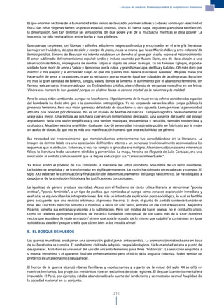 los ojos de medusa: Postensayo sobre la subjetividad femenina




Es que enormes sectores de la humanidad están siendo esclavizados por mercaderes y cada vez con mayor selectividad
física. Las niñas vírgenes tienen un precio especial, costoso, único. El cliente paga, orgulloso y en cínica satisfacción,
la desvirgación. Son tan distintas las sensaciones del que posee y el de la muchacha mientras se deja poseer. La
inocencia ha sido hecha añicos entre burlas y risas y billetes.

Esas usanzas corpóreas, tan lúbricas y salivales, adquieren rasgos sublimados y encontrados en el arte y la literatura.
La mujer en Huidobro, de ojos de cielo y cuerpo de piano, no es la misma que la de Martín Adán: y eres estanco/ de
tiempo perdida. Simone de Beauvoir no intenta establecer un derecho al goce por sí sola, espera el reconocimiento.
El amor sublimado del romanticismo español tardío e incluso asumido por Rubén Darío, era de clara alusión a una
idealización de fábula, impregnada de muchas culpas al objeto de amor: la mujer. En las famosas Églogas, el poeta-
soldado hace morir de amor a Salicio y Nemoroso por la culpa, y grandísima culpa, de Elisa y Galatea. Oh más dura que
mármol a mis quejas/ y al encendido fuego en que me quemo/ más helada que nieve, Galatea/ . Mujeres malas por
hacer sufrir de amor a los pastores, o por su rechazo o por su muerte. Igual son culpables de las desgracias. Escuchen
no más la gran cantidad de boleros, tangos, valses, donde se lamenta el sufrimiento por el abandono femenino. Un
famoso vals peruano, interpretado por los Embajadores criollos, dice chillando de venganza masculina en sus letras:
Víbora ese nombre te han puesto/ porque en el alma llevas el veneno mortal/ de la calumnia y la maldad.

Pero las cosas están cambiando, aunque no lo suficiente. El poblamiento de la mujer en las esferas consideradas espacios
del hombre le ha dado otro giro a la cosmovisión antropológica. Ya no sorprende ver en los altos cargos públicos la
presencia femenina. Pero esta visión generosa del estado de cosas tiene su cara opuesta. La mujer no es la generosidad
altruista o la bondad por definición. No es un mundo de Madres de Calcuta. Tampoco significa necesariamente un
viraje para mejor. Una lectura así nos haría caer en un romanticismo desfasado, una variante del sueño del pongo
arguediano. Sería una visión simplificada y una versión maniquea, esquemática y reducida, también tendenciosa y
ocultadora. Muy bien existiría una Hitler. Cualquier tipo de perversidad inimaginable podría ser fabricado por la mujer
sin asalto de dudas. Es que eso es más una manifestación humana que una exclusividad de género.

Esa necesidad del reconocimiento que mencionábamos anteriormente fue consolidándose en la literatura. La
imagen de femme fatale era una apreciación del hombre atento a un personaje tradicionalmente acomodado a los
esquemas que le atribuían. Entonces, si esta los rompía o ignoraba era maligna. Al ser derruido un sistema referencial
fálico, la literatura le dio caracteres sórdidos y pervertidos. La maga, heroína de Rayuela de Julio Cortázar, era una
invocación al sentido común varonil que se dejara seducir por sus “carencias intelectuales”.

Ya Freud atisbó el poderío de Eva comiendo la manzana del árbol prohibido. Vislumbre de un reino inevitable.
La lucidez se ampliaba y se transformaba en vigilia permanente. La razón ha colmado otras cabezas y cuerpos. El
siglo XXI debe ser la continuación y finalización del desenmascaramiento del juego falocéntrico. Se ha obligado a
despojarse de la simulación histórica y las justificaciones conceptuales.

La igualdad de género produce identidad. Acaso con el facilismo de cierta crítica literaria al denominar “poesía
erótica”, “poesía feminista”, a un tipo de poética que nombraba al cuerpo como zona de exploración inmediata y
exaltada, se equivocaban las interpretaciones. Era más un intento de explicación psico-sociológica, lo cual es factible
pero excluyente, que una revisión intrínseca al proceso literario. Es decir, el punto de partida contenía también el
final. Así, casi toda mención temática o nominal, a veces un solo verso, entraba en ese costal teorizante. Alejandra
Pizarnik sometía sus entrañas y vísceras a la sublimación. Pero son modos de hacer poesía, no el conducto único.
Como los célebres apotegmas poéticos, de iniciática fundación conceptual, de Sor Juana Inés de la Cruz: hombres
necios que acusáis a la mujer sin razón/ sin ver que sois la ocasión de lo mismo que culpáis/ si con ansias sin igual
solicitáis su desdén/ porque creéis que obren bien si las incitáis al mal.

E. EL BOSQUE DE HUESOS

Las guerras mundiales produjeron una conmoción global jamás antes sentida. La premonición nietzscheana en boca
de su Zaratustra se cumplía. El canibalismo civilizado adquiría rasgos ideológicos. La humanidad estaba a punto de
desaparecer. Matahari es una señal del uso del encanto femenino para fines “históricos”. La seducción engullida a
sí misma. Hiroshima y el aparente final del enfrentamiento pero el inicio de la angustia colectiva. Todos temían (el
pretérito es un pleonasmo) desaparecer.

El horror de la guerra alcanzó ribetes familiares y espeluznantes y a partir de la mitad del siglo XX se ciñó en
nuestros territorios. Los proyectos mesiánicos no eran exclusivos de otras regiones. El descuartizamiento mental era
imparable. El Perú, por ejemplo, estaba abandonado a la suerte del senderismo y se mostraba la cruel fragilidad de
la sociedad nacional en su conjunto.


                                                            215
 
