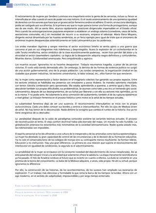 CIENTÍFICA, Volumen 5 N° 3/4, 2008



 El reclutamiento de mujeres por Sendero Luminoso era mayoritario entre la gente de las serranías, incluso su fervor se
 intensificaba en ellas cuando el vacío de poder era más notorio. Es el raudo enamoramiento de una quimérica igualdad
 de derechos con los varones que hace que un grueso sector femenino andino se adhiera. El varón, en esa zona ideológica,
 podía ser castigado por sus afrentas. Es la primera vez que la mujer parecía tomar una forma de protagonismo, aunque
 sea de ese modo. Ahí se siente libre, alcanza rápidamente posiciones dirigenciales impensables en el Estado oficial.
 Pero cuando las autoorganizaciones populares empiezan a establecer un análogo sistema (comedores, vasos de leche,
 asociaciones comunales, etc.) sin necesidad de recurrir a su escenario, empieza el sabotaje. María Elena Moyano,
 dirigente vecinal dinamitada por las huestes senderistas, es un feroz ejemplo pero igual de triste que el sinnúmero de
 anónimas mujeres desaparecidas sistemáticamente en toda Latinoamérica por los poderosos.

 Los andes manaban lágrimas y sangre mientras el sector económico limeño se sentía ajeno a una guerra que
 carcomía al país en sus integrantes más indefensos y desprotegidos. Acaso la explosión de un coche-bomba en la
 calle Tarata miraflorina, sector simbólico de la clase económicamente poderosa, recién hizo percibir del dolor y la
 atrocidad al sector clasemediero capitalino. La lógica de la desaparición adquiría rasgos definitivos y contundentes.
 Muertes diarias. Cotidianeidad amenazada. Perú empobrecido y agónico.

 Los muertos acusan. Ignorarlos no es hacerlos desaparecer. Todavía resumamos tragedia, a pesar de las pírricas
 victorias. El costo está siendo demasiado alto. Sin embargo, la derrota de las formas de violencia política no surgió
 de una acción gubernamental, sino de la propia población. Las rondas campesinas, la organización sindical en las
 ciudades que poseen industrias, los sectores universitarios, la labor eclesial, etc.; ellos fueron los que vencieron.

 Así, la mujer como representación y factor decisivo en el imaginario colectivo fue ganando sus propios espacios. Entre
 los sectores artísticos se habilitaba esa presencia con entusiasmo y pocos titubeos. Se manaba optimismo mezclado
 con temor. Extraña combinación pero aproximada. Ella estaba aprendiendo a quererse, a sentirse igual y libre. Claro,
 descubrían también sus propias dificultades, sus problemáticas. Se asumían como tales y eso era un tremendo giro social.
 Latinoamérica, después de sus desangramientos, de sus luchas por liberarse y con ella sus sectores más oprimidos, ya no
 es la misma. Y no podía serlo. No solamente la atroz conmoción del acabamiento, también el de las rupturas epistémicas
 a nivel global. La inclusión femenina en el proceso histórico como motor es la señal de los tiempos actuales.

 La subjetividad femenina dejó de ser una ausencia. El reconocimiento intersubjetivo se inicia con la propia
 autoconciencia. Cada uno debe conocer sus bordes y centros e intercambiarlos. Por ello los ojos de Medusa sirven
 de señal. No hay temor de lo desconocido. Nada detiene la vorágine que cambia el rumbo de la historia. Eva ya no
 tiene vergüenza de su desnudez.

 La perplejidad después de la caída de paradigmas conocidos sostiene las variantes teóricas actuales. El proceso
 de reconstrucción es lento. El viejo confort doctrinal había sido borrado del mapa. Un mundo ha sido hundido. La
 globalización amenaza los estamentos más minimalistas de la sociedad latinoamericana. Nadie queda aislado más,
 las robinsonadas son imposibles.

 El espíritu sensorial se ha ido afinando a una cultura de lo inesperado y de las anomalías como táctica epistemológica.
 La mujer ha develado su gran capacidad de control de las circunstancias y de la decisión de su formación educativa.
 Ya no solo el conservadurismo de los colegios de monjas sino su contraparte menos insuficiente. Se forman líderes.
 Educación y no instrucción. Hay una gran diferencia. La primera es una relación que supone el reconocimiento del
 interlocutor en igualdad de condiciones; la segunda es el adoctrinamiento.

 La sensibilidad de la mujer se enriquece con la constante novedad del descubrimiento de zonas inexploradas. Así se
 está pasando del estupor inicial a la serenidad que solamente ofrece la sabiduría. La etapa meramente reivindicatoria
 ya ha pasado. El hilo de Ariadna conduce al futuro que es incierto en cuanto a efectos. La duda se convierte en una
 premisa de la teoría del conocimiento. La balsa de la Medusa adquiere, a veces, vida propia. He ahí su virtud, porque
 ignoramos la diferencia.

 Por ello, la construcción de las historias, de los acontecimientos, de los sucesos han ampliado sus escenarios de
 explicación. Y un trabajo más silencioso y formidable la que rema la barca de los tiempos: la lucidez. Ahora con un
 ego moderno, en el sentido de subjetividad, imprescindible y por largo tiempo enterrado.



 e-mail de autor: rquiroz@ucsur.edu.Pe


 Fecha de recePciÓn del artículo: 03 de diciemBre de 2008
 Fecha de acePtaciÓn: 10 de diciemBre de 2008



                                                            216
 
