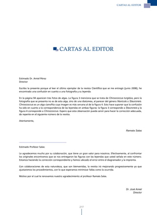 CARTAS Al EdITOR




                                     CARTAS Al EdITOR




Estimado Dr. Amiel Pérez
Director

Escribo la presente porque al leer el último ejemplar de la revista Científica que se me entregó (junio 2008), he
encontrado una confusión en cuanto a una fotografía y su leyenda.

En la página 94 aparecen tres fotos de algas. La figura 3 menciona que se trata de Chroococcus turgidus, pero la
fotografía que se presenta no es de esta alga, sino de una diatomea, al parecer del género Navicula o Stauroneis.
Chroococcus es un alga cianofita cuya imagen es más cercana al de la figura 4. Esto hace suponer que la confusión
ha sido en cuanto a la correspondencia de las leyendas en ambas figuras: la figura 3 corresponde a Stauroneis y la
figura 4 corresponde a Chroococcus. Espero que esta observación pueda servir para hacer la corrección adecuada,
de repente en el siguiente número de la revista.

Atentamente,



                                                                                                   Ramsés Salas




Estimado Profesor Salas:

Le agradecemos mucho por su colaboración, que tiene un gran valor para nosotros. Efectivamente, al confrontar
los originales encontramos que se nos entregaron las figuras con las leyendas que usted señala en este número.
Estamos haciendo la corrección correspondiente y hemos ubicado el error entre el diagramador y la imprenta.

Con colaboraciones de esta naturaleza, que son bienvenidas, la revista irá mejorando progresivamente ya que
ajustaremos los procedimientos, con lo que esperamos minimizar fallas como la ocurrida.

Motivo por el cual le renovamos nuestro agradecimiento al profesor Ramsés Salas.




                                                                                                   Dr. José Amiel
                                                                                                          Director




                                                        217
 