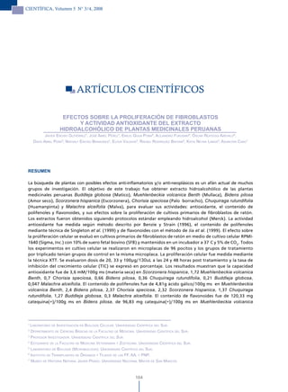 CIENTÍFICA, Volumen 5 N° 3/4, 2008




                             ARTÍCUlOS CIENTÍFICOS

                     EFECTOS SOBRE LA PROLIFERACIÓN DE FIBROBLASTOS
                          Y ACTIVIDAD ANTIOXIDANTE DEL EXTRACTO
                    HIDROALCOHÓLICO DE PLANTAS MEDICINALES PERUANAS
            Javier enciso Gutiérrez¹, José amiel Pérez¹, emilio GuiJa Poma², aleJandro Fukusaki², Óscar reáteGui arévalo²,
     david amiel Peña³, nathaly enciso Benavides4, elFer valdivia5, raFael rodríGuez Bayona6, katia neyra landa6, asunciÓn cano7




 RESUMEN

 La búsqueda de plantas con posibles efectos anti-inflamatorios y/o anti-neoplásicos es un afán actual de muchos
 grupos de investigación. El objetivo de este trabajo fue obtener extracto hidroalcohólico de las plantas
 medicinales peruanas Buddleja globosa (Matico), Muehlenbeckia volcanica Benth (Mullaca), Bidens pilosa
 (Amor seco), Scorzonera hispanica (Escorzonera), Chorisia speciosa (Palo borracho), Chuquiraga rutundifolia
 (Huamanpinta) y Malachra alceifolia (Malva), para evaluar sus actividades: antioxidante, el contenido de
 polifenoles y flavonoides, y sus efectos sobre la proliferación de cultivos primarios de fibroblastos de ratón.
 Los extractos fueron obtenidos siguiendo protocolos estándar empleando hidroalcohol (Merck). La actividad
 antioxidante fue medida según método descrito por Benzie y Strain (1996), el contenido de polifenoles
 mediante técnica de Singleton et al. (1999) y de flavonoides con el método de Jia et al. (1999). El efecto sobre
 la proliferación celular se evaluó en cultivos primarios de fibroblastos de ratón en medio de cultivo celular RPMI-
 1640 (Sigma, Inc.) con 10% de suero fetal bovino (SFB) y mantenidos en un incubador a 37°C y 5% de CO2. Todos
 los experimentos en cultivo celular se realizaron en microplacas de 96 pocitos y los grupos de tratamiento
 por triplicado tenían grupos de control en la misma microplaca. La proliferación celular fue medida mediante
 la técnica XTT. Se evaluaron dosis de 20, 33 y 100µg/130uL a las 24 y 48 horas post tratamiento y la tasa de
 inhibición del crecimiento celular (TIC) se expresó en porcentaje. Los resultados muestran que la capacidad
 antioxidante fue de 3,6 mM/100g ms (materia seca) en Scorzonera hispanica, 1,72 Muehlenbeckia volcanica
 Benth, 0,7 Chorisia speciosa, 0,66 Bidens pilosa, 0,36 Chuquiraga rutundifolia, 0,21 Buddleja globosa,
 0,047 Malachra alceifolia. El contenido de polifenoles fue de 4,81g ácido gálico/100g ms en Muehlenbeckia
 volcanica Benth, 2,4 Bidens pilosa, 2,37 Chorisia speciosa, 2,32 Scorzonera hispanica, 1,37 Chuquiraga
 rutundifolia, 1,27 Buddleja globosa, 0,3 Malachra alceifolia. El contenido de flavonoides fue de 120,33 mg
 catequina(+)/100g ms en Bidens pilosa, de 96,83 mg catequina(+)/100g ms en Muehlenbeckia volcanica



 1
   laBoratorio de investiGaciÓn en BioloGía celular. universidad cientíFica del sur.
 2
   dePartamento de ciencias Básicas de la Facultad de medicina. universidad cientíFica del sur.
 3
   ProFesor investiGador. universidad cientíFica del sur.
 4
   estudiante de la Facultad de medicina veterinaria y zootecnia. universidad cientíFica del sur.
 5
   laBoratorio de BioloGía (microBioloGía). universidad cientíFica del sur.
 6
   instituto de transPlantes de ÓrGanos y teJidos de las FF. aa. y PnP.
 7
   museo de historia natural Javier Prado. universidad nacional mayor de san marcos.



                                                                164
 