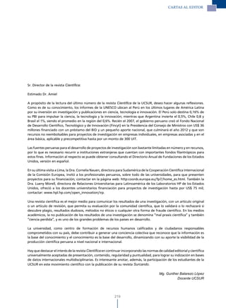 CARTAS Al EdITOR




Sr. Director de la revista Científica:

Estimado Dr. Amiel

A propósito de la lectura del último número de la revista Científica de la UCSUR, deseo hacer algunas reflexiones.
Como es de su conocimiento, los informes de la UNESCO ubican al Perú en los últimos lugares de América Latina
por su inversión en investigación y publicaciones en ciencia, tecnología e innovación. El Perú solo destina 0,16% de
su PBI para impulsar la ciencia, la tecnología y la innovación; mientras que Argentina invierte el 0,5%, Chile 0,8 y
Brasil el 1%, siendo el promedio en la región del 0,6%. Recién el 2007, el gobierno peruano creó el Fondo Nacional
de Desarrollo Científico, Tecnológico y de Innovación (Fincyt) en la Presidencia del Consejo de Ministros con US$ 36
millones financiado con un préstamo del BID y un pequeño aporte nacional, que culminará el año 2012 y que son
recursos no reembolsables para proyectos de investigación en empresas individuales, en empresas asociadas y en el
área básica, aplicable y precompetitiva hasta por un monto de 300 UIT.

Las fuentes peruanas para el desarrollo de proyectos de investigación son bastante limitadas en número y en recursos,
por lo que es necesario recurrir a instituciones extranjeras que cuentan con importantes fondos filantrópicos para
estos fines. Información al respecto se puede obtener consultando el Directorio Anual de Fundaciones de los Estados
Unidos, versión en español.

En su última visita a Lima, la Dra. Cornelia Nauen, directora para Sudamérica de la Cooperación Científica Internacional
de la Comisión Europea, invitó a los profesionales peruanos, sobre todo de las universidades, para que presenten
proyectos para su financiación; contactar en la página web: http:coords.europa.eu/fp7/home_es.html. También la
Dra. Lueny Morell, directora de Relaciones Universitarias para Latinoamérica de los Laboratorios HP de los Estados
Unidos, ofreció a los docentes universitarios financiación para proyectos de investigación hasta por US$ 75 mil;
contactar: www.hpl.hp.com/open_innovation/irp.

Una revista científica es el mejor medio para comunicar los resultados de una investigación, con un artículo original
o un artículo de revisión, que permita su evaluación por la comunidad científica, que lo validará o lo rechazará si
descubre plagio, resultados dudosos, métodos no éticos o cualquier otra forma de fraude científico. En los medios
académicos, la no publicación de los resultados de una investigación se denomina “mal praxis científica” y también
“ciencia perdida”, y es uno de los grandes problemas de los países en desarrollo.

La universidad, como centro de formación de recursos humanos calificados y de ciudadanos responsables
comprometidos con su país, debe contribuir a generar una conciencia colectiva que reconoce que la información es
la base del conocimiento y el conocimiento es la base del desarrollo, dinamizando con su aporte la visibilidad de la
producción científica peruana a nivel nacional e internacional.

Hay que destacar el interés de la revista Científica en continuar incorporando las normas de calidad editorial y científica
universalmente aceptadas de presentación, contenido, regularidad y puntualidad, para lograr su indización en bases
de datos internacionales multidisciplinarias. Es interesante anotar, además, la participación de los estudiantes de la
UCSUR en este movimiento científico con la publicación de su revista Surcando.

                                                                                           Mg. Gunther Balarezo López
                                                                                                     Docente UCSUR




                                                            219
 