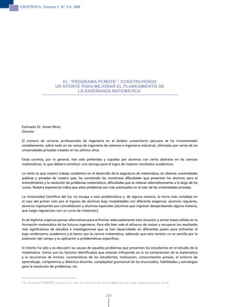 CIENTÍFICA, Volumen 5 N° 3/4, 2008




                              EL “PROGRAMA PCMATE”: CONSTRUYENDO
                           UN APORTE PARA MEJORAR EL PLANEAMIENTO DE
                                    LA ENSEÑANzA MATEMÁTICA1




 Estimado Dr. Amiel Pérez
 Director

 El número de carreras profesionales de ingeniería en el ámbito universitario peruano se ha incrementado
 notablemente, sobre todo en las ramas de ingeniería de sistemas e ingeniería industrial, ofertadas por varias de las
 universidades privadas creadas en los últimos años.

 Estas carreras, por lo general, han sido preferidas y copadas por alumnos con cierta destreza en las ciencias
 matemáticas, lo que debiera constituir una ventaja para el logro de mejores resultados académicos.

 Lo cierto es que nuestro trabajo académico en el desarrollo de la asignatura de matemática, en diversas universidades
 públicas y privadas de nuestro país, ha constatado las numerosas dificultades que presentan los alumnos para el
 entendimiento y la resolución de problemas matemáticos, dificultades que se reiteran sistemáticamente a lo largo de los
 cursos. Nuestra experiencia indica que estos problemas son más acentuados en el caso de las universidades privadas.

 La Universidad Científica del Sur no escapa a esta problemática y, de alguna manera, la torna más compleja en
 el caso del primer ciclo por el ingreso de alumnos bajo modalidades con diferente exigencia: alumnos regulares,
 alumnos ingresantes por convalidación y alumnos especiales (alumnos que ingresan desaprobando alguna materia,
 que luego regularizan con un curso de nivelación).

 Es de legítima urgencia pensar alternativas para enfrentar adecuadamente esta situación y sentar bases sólidas en la
 formación matemática de los futuros ingenieros. Para ello bien vale el esfuerzo de revisar y recuperar los resultados
 más significativos de estudios e investigaciones que se han desarrollado en diferentes países para enfrentar el
 bajo rendimiento académico y el temor por la ciencia matemática, sabiendo que esta revisión no es sencilla por la
 extensión del campo y su aplicación a problemáticas específicas.

 El intento ha sido y es descubrir las causas de aquellos problemas que presentan los estudiantes en el estudio de la
 matemática. Varios son los factores identificados que estarían influyendo en la no comprensión de la matemática
 y la recurrencia de errores: características de los estudiantes, motivación, conocimientos previos, el entorno de
 aprendizaje, competencia y didáctica docente, complejidad gramatical de los enunciados, habilidades y estrategias
 para la resolución de problemas, etc.



 1
     el ProGrama Pcmate constituye el tema de Proyecto de tesis de maestría que viene desarrollando el autor.



                                                               220
 