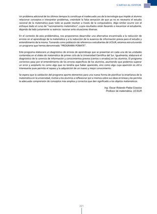 CARTAS Al EdITOR



Un problema adicional de los últimos tiempos lo constituye el inadecuado uso de la tecnología que impide al alumno
relacionar conceptos e interpretar problemas, creándole la falsa sensación de que ya no es necesario el estudio
racional de la matemática pues todo se puede resolver a través de la computadora. Algo similar ocurre con el
enfoque dado al curso de “razonamiento matemático”, cuyos resultados están llevando a mecanizar al estudiante,
dejando de lado justamente su esencia: razonar ante situaciones diversas.

En el contexto de esta problemática, nos proponemos desarrollar una alternativa encaminada a la reducción de
errores en el aprendizaje de la matemática y a la reducción de la ausencia de información previa para el estudio y
entendimiento de la misma. Tomando como población de referencia a estudiantes de UCSUR, estamos estructurando
un programa que hemos denominado “PROGRAMA PCMATE”.

Este programa elaborará un diagnóstico de errores de aprendizaje que se presentan en cada una de las unidades
contenidas en el sílabo de matemática de primer ciclo de la Universidad Científica del Sur. Igualmente, elaborará el
diagnóstico de la carencia de información y conocimientos previos (ciertos o errados) en los alumnos. El programa
correctivo pasa por el entendimiento de los errores específicos de los alumnos, asumiendo que podemos superar
un error y aceptarlo no como algo que no tendría que haber aparecido, sino como algo cuya aparición es útil e
interesante pues permite el repaso y la adquisición de un nuevo y mejor conocimiento.

Se espera que la validación del programa aporte elementos para una nueva forma de planificar la enseñanza de la
matemática en la universidad, motive a los alumnos a reflexionar por sí mismos sobre sus ideas erróneas y les permita
la adecuada comprensión de conceptos más amplios y correctos que den significado a los objetos matemáticos.

                                                                                 Ing. Oscar Rolando Paiba Cossíos
                                                                                   Profesor de matemática, UCSUR




                                                         221
 