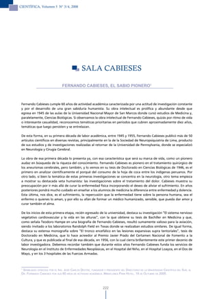 CIENTÍFICA, Volumen 5 N° 3/4, 2008




                                               SAlA CABIESES

                                FERNANDO CABIESES, EL SABIO PIONERO1



 Fernando Cabieses cumple 60 años de actividad académica caracterizada por una actitud de investigación constante
 y por el desarrollo de una gran sabiduría humanista. Su obra intelectual es prolífica y abundante desde que
 egresa en 1945 de las aulas de la Universidad Nacional Mayor de San Marcos donde cursó estudios de Medicina y,
 paralelamente, Ciencias Biológicas. Si observamos la obra intelectual de Fernando Cabieses, quizás por ritmo de vida
 o interesante casualidad, reconocemos temáticas prioritarias en períodos que cubren aproximadamente diez años,
 temáticas que luego persisten y se entrelazan.

 De esta forma, en su primera década de labor académica, entre 1945 y 1955, Fernando Cabieses publicó más de 50
 artículos científicos en diversas revistas, principalmente en la de la Sociedad de Neuropsiquiatría de Lima, producto
 de sus estudios y de investigaciones realizadas al retornar de la Universidad de Pennsylvania, donde se especializó
 en Neurología y Cirugía Cerebral.

 La obra de esa primera década lo presenta ya, con esa característica que será su marca de vida, como un pionero
 audaz en búsqueda de la riqueza del conocimiento. Fernando Cabieses es pionero en el tratamiento quirúrgico de
 los aneurismas cerebrales, pero también, y lo vemos en su tesis de Doctorado en Ciencias Biológicas de 1946, es el
 primero en analizar científicamente el porqué del consumo de la hoja de coca entre los indígenas peruanos. Por
 otro lado, si bien la temática de estas primeras investigaciones se concentra en la neurología, otro tema empieza
 a mostrar su destacada veta humanista: las investigaciones sobre el tratamiento del dolor. Cabieses muestra su
 preocupación por ir más allá de curar la enfermedad física incorporando el deseo de aliviar el sufrimiento. En años
 posteriores pondrá mucho cuidado en enseñar a los alumnos de medicina la diferencia entre enfermedad y dolencia.
 Esta última, nos dice, es el sufrimiento, la repercusión que la enfermedad tiene sobre la persona humana, sea el
 enfermo o quienes lo aman, y por ello su afán de formar un médico humanizado, sensible, que pueda dar amor y
 curar también el alma.

 De los inicios de esta primera etapa, recién egresado de la universidad, destaca su investigación “El sistema nervioso
 vegetativo cardiovascular y la vida en las alturas”, con la que obtiene su tesis de Bachiller en Medicina y que,
 como señala Teodoro Hampe en una biografía de Fernando Cabieses, resultó sumamente valioso para la aviación,
 siendo invitado a los laboratorios Randolph Field en Texas donde se realizaban estudios similares. De igual forma,
 destaca su extensa monografía sobre “El tronco encefálico en las lesiones expansivas supra tentoriales”, tesis de
 Doctorado en Medicina, que lo hace acreedor al Premio Javier Prado del Certamen Nacional de Fomento a la
 Cultura, y que es publicada al final de esa década, en 1956, con la cual cierra brillantemente este primer decenio de
 labor investigadora. Debemos recordar también que durante estos años Fernando Cabieses funda los servicios de
 Neurología en el Instituto de Enfermedades Neoplásicas, en el Hospital del Niño, en el Hospital Loayza, en el Dos de
 Mayo, y en los 3 hospitales de las Fuerzas Armadas.



 1
   semBlanza oFrecida Por el inG. José carlos dextre, Fundador y Presidente del directorio de la universidad cientíFica del sur, al
 dr. Fernando caBieses Por sus 60 años de actividad académica. miraFlores Park hotel, 19 de octuBre de 2005.



                                                               222
 