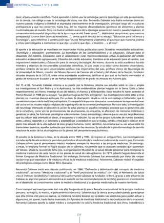 CIENTÍFICA, Volumen 5 N° 3/4, 2008



 decir, el pensamiento científico. Podrá aprender el cómo usar la tecnología, pero la tecnología sin este pensamiento,
 sin la ciencia, nos obliga a usar la tecnología de otros, nos dice. Fernando Cabieses nos ilustra entonces cómo en
 nuestro pasado indígena la libertad se expresaba creativamente en la investigación, principal rasgo de las culturas
 prehispánicas y que los convierten, hasta hoy, en los mayores desarrolladores genéticos de alimentos y plantas
 medicinales para el mundo. Pero nos ilustra también acerca de la ideología presente en nuestro pasado hispánico, el
 conservadurismo español dogmático de la época que acuñó frases como “… dejémonos de químicas, que nuestros
 antepasados curaron bien sin estas novedades …”, temas que él destaca en su ensayo: “Educación para la Ciencia y
 Tecnología”, para referirnos a continuación que “es ese Pensamiento Dogmático el que hace que nuestros jóvenes
 y niños sean obligados a memorizar lo que dijo –y solo lo que dijo– el maestro … o el libro”.

 El aporte a la educación se manifiesta en importantes títulos publicados como: Nuestras necesidades educativas,
 Tecnología y educación permanente, La tecnología de las comunicaciones y la educación, Educar para el
 desarrollo del hombre, Educación para el renacimiento rural, Recomendaciones sobre la aplicación del crédito
 educativo al desarrollo agropecuario, Filosofía del crédito educativo, Cambios en la educación para el cambio, Las
 migraciones intelectuales y Educación para la ciencia y tecnología. Así mismo, durante su vida académica ha sido
 miembro y directivo de innumerables sociedades científicas, lo que unido a su labor como docente universitario,
 profesor emérito de las siete universidades públicas más importantes del país, profesor clínico de Neurología de
 la Universidad de Miami, creador del Museo Peruano de Ciencias de la Salud y del Museo de la Nación, fundador
 décadas después de la UCSUR, entre otras actividades académicas, ratifican el por qué se ha hecho merecedor al
 grado de Amauta en Ecuador y de las Palmas Magisteriales en el grado de Amauta en nuestro país.

 Del 75 al 85, Fernando Cabieses retorna a su pasión por la Botánica, retoma sus estudios sobre la coca y amplía
 sus investigaciones al San Pedro y a la Ayahuasca, las tres emblemáticas plantas mágicas en la Sierra, Costa y Selva
 respectivamente; así mismo, investiga el uso del tabaco, el chamico y el floripondio. Estos estudios lo harán acreedor al
 Premio Roussel en 1988 por su ensayo: “Las plantas mágicas del Perú primigenio”. Sus investigaciones sobre estas y otras
 plantas nos muestran diversos enfoques. Por un lado, la observación desde su rol de antropólogo e historiador, que lo
 convierte en experto de la medicina pre hispánica. Esta experticia le permite interpretar correctamente las representaciones
 del cactus en los rituales mágico-religiosos de la pictografía de los ceramios prehispánicos. Por otro lado, la investigación
 del neurólogo interesado en descubrir la acción de estas plantas en aquellos complejos procesos que se gestan más allá
 de la conciencia, como son las premoniciones, las alucinaciones, los ensueños, la afloración de memorias instintivas o
 genéticas; es decir, las funciones psicológicas subconscientes. Como antropólogo, observa que su uso por las poblaciones
 que los utilizan está orientado al placer, al escapismo o la adicción. Su uso en los grupos culturales de nuestra sociedad,
 antes y ahora, responde a un acto serio y aceptado por la sociedad en que se realiza, ceñido a ritos que lo colocan en el
 plano más elevado de la vida cultural de esos grupos humanos. Como científico, nos enseña que su uso actúa sobre los
 transmisores químicos, aquellas sustancias que interconectan las neuronas. Su estudio de la psicofarmacología le permite
 relacionar la acción de los alucinógenos con la génesis del pensamiento esquizofrénico.

 El estudio de la botánica lo lleva, en la década entre 1985 y 1995, de regreso al antiguo Perú. Las investigaciones
 iniciadas en la década anterior le permiten profundizar el estudio de la medicina tradicional de nuestro país. Fernando
 Cabieses afirma que el pensamiento médico moderno siempre ha recurrido a las antiguas medicinas. Sin embargo,
 a veces, la medicina formal no logra escapar de la soberbia, no permite que se ataquen verdades que aparentan
 ser totales. Desde la reunión de Alma Ata, la Organización Mundial de la Salud, decide presionar para incorporar la
 medicina tradicional de cada nación en los planes de salud de cada gobierno. En 1979, Alberto Seguín desarrolla el
 Primer Congreso de Medicina Tradicional. Sin embargo, Fernando Cabieses fue amonestado por tratar de romper
 las barreras que separaban a la medicina oficial de la medicina tradicional. Felizmente, Cabieses recibió el respaldo
 de prestigiosos colegas como Oscar Miró Quesada.

 Fernando Cabieses inició esta década publicando, en 1986, “Definición y delimitación del concepto de medicina
 tradicional”, así como “Medicina tradicional” y el “Perfil profesional de médico”. En 1990, el Ministerio de Salud
 crea el Instituto de Medicina Tradicional del cual Fernando Cabieses es fundador. El Perú, gracias a este esfuerzo de
 Cabieses es el primer país en Latinoamérica en cumplir con las recomendaciones de la OMS y pionero en el continente
 en el desarrollo de conocimientos sobre la medicina tradicional y las plantas medicinales de nuestro territorio.

 Como siempre sus investigaciones irán más allá, hurgando en lo que él llama la irracionalidad de la antigua medicina
 peruana: lo mágico, lo místico, el pensamiento chamánico. Sabemos que la ciencia avanza destruyendo paradigmas
 que ella misma creó para su avance. La medicina necesita basarse en verdades casi absolutas para poder actuar y
 alguna vez, sin querer, hasta las ha inventado. En Apuntes de medicina tradicional, la racionalización de lo irracional,
 Fernando Cabieses aporta su saber médico a comprender no solo la medicina tradicional, sea china, indostánica o



                                                            224
 