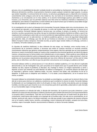 Fernando Cabieses, el sabio pionero




peruana, sino a la posibilidad de descubrir verdades donde la racionalidad ve charlatanería. Cabieses nos dice que a
diferencia del dominio científico, el pensamiento chamánico acepta cualquier verdad de origen popular, no piensa
que existen imposibles. A contracorriente de la ciencia, no estructura paradigmas para su desarrollo sino incorpora
conocimientos tanto antiguos como de los más modernos. Así, nos ilustra en el sincretismo existente en los ritos
chamánicos y sus vinculaciones con la misa católica, en la enorme terminología quechua para definir al cuerpo
humano y sus emociones, que nos permiten observar esos hilos entre las medicinas orientales e indostánicas y la
prehispánica; pero destaca lo importante, la visión holística de la salud humana que la medicina actual debe recoger
más allá de quedarse con la sabiduría de tal o cual planta.

En la investigación de la salud y el bienestar de la humanidad, Fernando Cabieses abrió otra ruta de pioneros. Una
ruta todavía por descubrir y casi imposible de pensar: la unión del hombre físico observable por la ciencia con el
ser en su esencia. Fernando Cabieses ingresó a terrenos que, nos confiesa, lo atraen y lo asustan. Un terreno tan
atractivo, nos dice, que personas muy serias a las que ha mostrado el pensamiento chamánico se afilian, y que él, tan
respetuoso de la verdad pero sobre todo con enorme sentido de responsabilidad, prefiere ya no atraer a otros hacia
un conocimiento que aún no sabe dominar. La medicina académica genera un marco de seguridad indispensable
para ejercerla. Sabe, sin embargo, que más allá de sus fronteras se vislumbra un conocimiento que la medicina
deberá incorporar tarde o temprano. Fernando nos dice, yo quiero seguir siendo médico; sin embargo, contrario a
su modestia, Fernando Cabieses ya es sabio.

En Apuntes de medicina tradicional, la obra referente de esta etapa, nos introdujo, entre muchos temas, al
conocimiento de la conciencia colectiva, a reconocer que existe en nuestras neuronas un recuerdo ancestral,
conocimientos milenarios que generan comportamientos como especie. Nos hizo aprender que así como poseemos
temores en nuestro inconsciente creados en nuestra niñez, poseemos otros temores genéticos, por decirlo de alguna
manera, a situaciones que no hemos vivido como individuos pero sí como especie. ¿Están quizás en esos millones de
neuronas la memoria vívida de nuestros antepasados que creemos verlas como déjà vu o vidas anteriores? ¿Qué tan
poderosos son los procesos subconscientes ejecutados por esos otros millones de neuronas? ¿Si Dios está en todas
partes, está en ellos Dios o son ellos los que nos permiten comunicarnos con la energía y la sabiduría de Dios?

Fernando Cabieses ratificó su actitud pionera al ir más allá de la realidad académica, al ir más allá de lo explicable
demostrando su raíz de investigador nato, pero actuando con el respeto de lo que no puede decirse como verdad.
Cabieses nos dice, expone el problema, lo descubre. Así, investiga lo místico y lo mágico expresando su sentir y
dejando al lector que entienda con total libertad. Así define la investigación, un constante plasmar de dudas que
se responden y generan nuevas. Debemos dudar, nos dice, mientras más dudes, más maravilloso ha de ser tu
despertar. Si dudas poco tu despertar será mediocre. Y si no dudas ¡nunca despertarás!, así es el avanzar de la
ciencia, su pasión.

Fernando Cabieses ha entrevistado chamanes, ha probado sus alucinógenos, su pasión por la ciencia lo llevó al más
allá de la ciencia para retornar con sabiduría y enseñarnos que la verdad en la ciencia no existe. Fernando Cabieses
ha destacado con sus investigaciones sobre la uña de gato, la maca, el ají y muchas otras plantas, pero se acongoja
humilde y nos dice que lo por él escrito no es ni la cincuentava parte de lo aprendido y observado en cada mercado
en sus innumerables viajes a lo largo del país.

La década presente es la década del sabio, la década del orientador, de la persona que pudo cohesionar y sacar
adelante una institución educativa bajo su intelecto y bonhomía, pero también del aventurero con el que emprendimos
un proyecto difícil y trascendente. Todo ello nos ha hecho sentirnos honrados por el simple hecho de gozar de su
conversación, todos hemos sido tocados con el ejemplo de su fructífera vida. Una vida rica en conocimientos, en un
hombre, quizás por ello, ajeno a los bienes materiales; una vida que excede lo que cualquiera de nosotros soñamos
vivir en la nuestra, médico ilustre, científico, antropólogo, músico intérprete del trombón, campeón de lucha libre,
novelista, viajero incansable. Nuestro reconocimiento al Maestro, al doctor Fernando Cabieses.

Muchas gracias.

                                                                                                  José Carlos Dextre




                                                          225
 