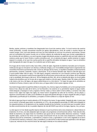 CIENTÍFICA, Volumen 5 N° 3/4, 2008




                                        UN PLANETA LLAMADO AGUA
                                                     Fernando caBieses




 Bardos, poetas, pintores y novelistas han desgranado loas al azul de nuestros cielos. Y el azul marino de nuestros
 mares profundos, cruzado tercamente durante las gestas descubridoras, sirvió de tumba a muchos héroes de
 nuestra sangre. Azul, azul este planeta azul que fue visto brillando en azul por los primeros astronautas. Porque
 azul es la atmósfera de nuestro mundo con su infinito cubierto de moléculas de agua que circulan suspendidas en
 las corrientes del aire diáfano; y es azul la gruesa imagen del planeta porque su superficie está casi toda cubierta de
 océanos azules que le hacen fondo a nuestra atmósfera azul. ¡Es un planeta de agua!, podría exclamar el viajero
 espacial no avisado, al ver que tres cuartas partes de la superficie del globo terráqueo es agua. Y que la atmósfera
 está impregnada de vapor de agua. Es un planeta que se llama agua...

 En el agua de los mares nació la vida, hace miles y miles de siglos. Siguiendo los destinos marcados por la Creación,
 moléculas de agua se vincularon con átomos y moléculas amigas y con inconcebible energía fueron organizando ese
 maravilloso fenómeno que llamamos vida. Creció así, del agua de los mares, un equilibrio inestable y misteriosamente
 permanente, creciente, sostenido, invasor y dominante. A eso le hemos llamado vida. Nació la vida del agua azul
 y nunca podrá haber vida sin agua. Y la vida siguió, progresó, evolucionó en una Creación continua que descarta
 ineficiencias y crea siempre nuevas formas siguiendo los anfractuosos caminos del azar y de la lógica, de la casualidad
 y de la causalidad, del ensayo y del error. De los Designios de Dios. Ahí, ahí en el planeta del agua, en el azul globo
 cubierto de atmósfera azul, en el seno de un agua que instaló su ciclo de vapor, líquido y hielo. De nubes y de lluvias
 y de mares y de ríos y de lagos y de aguas subterráneas en su ciclo eterno. Y el vapor de agua de la atmósfera se
 condensó en lluvias y nieves y cayó a la tierra seca; y el agua sobre la tierra quiso regresar al mar.

 Se arrastró el agua sobre la superficie sólida en arroyuelos, ríos, charcos, lagos y humedales; y en su terca peregrinación
 hacia el mar, diluyó las sales de la tierra y la fue llevando a los océanos en su persistente regreso al agua madre.
 Volvió después a impregnar el aire y regresó a formar nubes y a llorar sobre la tierra sólida y a arrastrar más sales
 hacia el mar; siglos tras siglos tras siglos, los mares fueron recogiendo las sales de los montes y de las playas; y
 siguieron concentrando sus sales y así se dividieron las aguas del planeta del agua: el agua cargada de sales y el agua
 vaporizada y purificada por la atmósfera, y arrojada a la tierra sólida en su viaje de regreso al mar.

 De toda el agua que hay en nuestro planeta, el 97.3% está en los mares. Es agua salada. Cargada de sales. Lo poco que
 no es marino, la llamada agua dulce, es solamente un 2.7%, y de ese pequeño porcentaje, el 2.08% está atrapada en
 los casquetes polares, en los glaciares y en las cúspides nevadas de las montañas. Los seres vivos que no pueden tolerar
 las altas concentraciones de sal, no pueden disponer de más del 0.022% que está en los lagos, lagunas, ríos y arroyos.

 La vida sigue en el mar desde aquellos lejanos tiempos en que los primeros seres vivos empezaron a desarrollarse en
 el planeta. En el mar, una vida adaptada siglo tras siglo a las progresivas concentraciones salinas. Toda clase de vida,
 desde las bacterias y las algas hasta los mamíferos que gozan de las inmensurables distancias oceánicas. Y desde
 aquellos siglos, cuando el mar tenía una muy baja concentración de sal, los seres vivos empezaron a colonizar las
 regiones secas de los continentes, y aprendieron a respirar el aire, y aprendieron a vivir como vegetales en la tierra
 y la vida formó insectos y moluscos y aves y mamíferos y la vida formó la vida humana que aprendió a vivir del agua
 n poca sal, mientras el otro enorme sector de vida siguió viviendo en los océanos salinos.


                                                           226
 