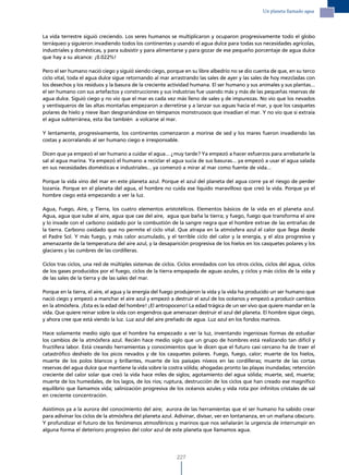 Un planeta llamado agua




La vida terrestre siguió creciendo. Los seres humanos se multiplicaron y ocuparon progresivamente todo el globo
terráqueo y siguieron invadiendo todos los continentes y usando el agua dulce para todas sus necesidades agrícolas,
industriales y domésticas, y para subsistir y para alimentarse y para gozar de ese pequeño porcentaje de agua dulce
que hay a su alcance: ¡0.022%!

Pero el ser humano nació ciego y siguió siendo ciego, porque en su libre albedrío no se dio cuenta de que, en su terco
ciclo vital, toda el agua dulce sigue retornando al mar arrastrando las sales de ayer y las sales de hoy mezcladas con
los desechos y los residuos y la basura de la creciente actividad humana. El ser humano y sus animales y sus plantas...
el ser humano con sus artefactos y construcciones y sus industrias fue usando más y más de las pequeñas reservas de
agua dulce. Siguió ciego y no vio que el mar es cada vez más lleno de sales y de impurezas. No vio que los nevados
y ventisqueros de las altas montañas empezaron a derretirse y a lanzar sus aguas hacia el mar, y que los casquetes
polares de hielo y nieve iban desgranándose en témpanos monstruosos que invadían el mar. Y no vio que si extraía
el agua subterránea, esta iba también a volcarse al mar.

Y lentamente, progresivamente, los continentes comenzaron a morirse de sed y los mares fueron invadiendo las
costas y acorralando al ser humano ciego e irresponsable.

Dicen que ya empezó el ser humano a cuidar el agua... ¿muy tarde? Ya empezó a hacer esfuerzos para arrebatarle la
sal al agua marina. Ya empezó el humano a reciclar el agua sucia de sus basuras... ya empezó a usar el agua salada
en sus necesidades domésticas e industriales... ya comenzó a mirar al mar como fuente de vida...

Porque la vida vino del mar en este planeta azul. Porque el azul del planeta del agua corre ya el riesgo de perder
lozanía. Porque en el planeta del agua, el hombre no cuida ese líquido maravilloso que creó la vida. Porque ya el
hombre ciego está empezando a ver la luz.

Agua, Fuego, Aire, y Tierra, los cuatro elementos aristotélicos. Elementos básicos de la vida en el planeta azul.
Agua, agua que sube al aire, agua que cae del aire, agua que baña la tierra; y fuego, fuego que transforma el aire
y lo invade con el carbono oxidado por la combustión de la sangre negra que el hombre extrae de las entrañas de
la tierra. Carbono oxidado que no permite el ciclo vital. Que atrapa en la atmósfera azul el calor que llega desde
el Padre Sol. Y más fuego, y más calor acumulado, y el terrible ciclo del calor y la energía, y el alza progresiva y
amenazante de la temperatura del aire azul, y la desaparición progresiva de los hielos en los casquetes polares y los
glaciares y las cumbres de las cordilleras.

Ciclos tras ciclos, una red de múltiples sistemas de ciclos. Ciclos enredados con los otros ciclos, ciclos del agua, ciclos
de los gases producidos por el fuego, ciclos de la tierra empapada de aguas azules, y ciclos y más ciclos de la vida y
de las sales de la tierra y de las sales del mar.

Porque en la tierra, el aire, el agua y la energía del fuego produjeron la vida y la vida ha producido un ser humano que
nació ciego y empezó a manchar el aire azul y empezó a destruir el azul de los océanos y empezó a producir cambios
en la atmósfera. ¡Esta es la edad del hombre! ¡El antropoceno! La edad trágica de un ser vivo que quiere mandar en la
vida. Que quiere reinar sobre la vida con engendros que amenazan destruir el azul del planeta. El hombre sigue ciego,
y ahora cree que está viendo la luz. Luz azul del aire preñado de agua. Luz azul en los fondos marinos.

Hace solamente medio siglo que el hombre ha empezado a ver la luz, inventando ingeniosas formas de estudiar
los cambios de la atmósfera azul. Recién hace medio siglo que un grupo de hombres está realizando tan difícil y
fructífera labor. Está creando herramientas y conocimientos que le dicen que el futuro casi cercano ha de traer el
catastrófico deshielo de los picos nevados y de los casquetes polares. Fuego, fuego, calor; muerte de los hielos,
muerte de los polos blancos y brillantes, muerte de los paisajes níveos en las cordilleras; muerte de las cortas
reservas del agua dulce que mantiene la vida sobre la costra sólida; ahogadas pronto las playas inundadas; retención
creciente del calor solar que creó la vida hace miles de siglos; agotamiento del agua sólida; muerte, sed, muerte;
muerte de los humedales, de los lagos, de los ríos; ruptura, destrucción de los ciclos que han creado ese magnífico
equilibrio que llamamos vida; salinización progresiva de los océanos azules y vida rota por infinitos cristales de sal
en creciente concentración.

Asistimos ya a la aurora del conocimiento del aire; aurora de las herramientas que el ser humano ha sabido crear
para adivinar los ciclos de la atmósfera del planeta azul. Adivinar, divisar, ver en lontananza, en un mañana obscuro.
Y profundizar el futuro de los fenómenos atmosféricos y marinos que nos señalarán la urgencia de interrumpir en
alguna forma el deterioro progresivo del color azul de este planeta que llamamos agua.




                                                            227
 