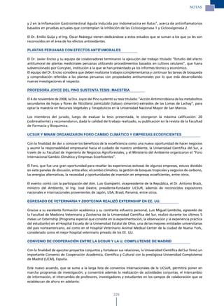 NOTAS



y 2 en la Inflamación Gastrointestinal Aguda Inducida por Indometacina en Ratas”, acerca de antiinflamatorios
basados en pruebas actuales que contemplan la inhibición de las Ciclooxigenasa 1 y Ciclooxigenasa 2.

El Dr. Emilio Guija y el Ing. Óscar Reátegui vienen dedicándose a estos estudios que se suman a los que ya les son
reconocidos en el área de los efectos antioxidantes.

PLANTAS PERUANAS CON EFECTOS ANTITUMORALES

El Dr. Javier Enciso y su equipo de colaboradores terminaron la ejecución del trabajo titulado “Estudio del efecto
antitumoral de plantas medicinales peruanas utilizando procedimientos basados en cultivos celulares”, que fuera
subvencionado por Concytec, institución a la que se han presentado ya los informes técnico y económico.
El equipo del Dr. Enciso considera que deben realizarse trabajos complementarios y continuar las tareas de búsqueda
y comprobación referidas a las plantas peruanas con propiedades antitumorales por lo que está desarrollando
nuevas investigaciones al respecto.

PROFESORA JOYCE DEL PINO SUSTENTA TESIS: MAESTRÍA

El 4 de noviembre de 2008, la Dra. Joyce del Pino sustentó su tesis titulada: “Acción Antimicrobiana de los metabolitos
secundarios de hojas y flores de Nicotiana paniculata (tabaco cimarrón) extraídos de las Lomas de Lachay”, para
optar la maestría en Recursos Vegetales y Terapéuticos en la Universidad Nacional Mayor de San Marcos.

Los miembros del jurado, luego de evaluar la tesis presentada, le otorgaron la máxima calificación: 20
(sobresaliente) y recomendaron, dada la calidad del trabajo realizado, su publicación en la revista de la Facultad
de Farmacia y Bioquímica.

UCSUR Y MINAM ORGANIzARON FORO CAMBIO CLIMÁTICO Y EMPRESAS ECOEFICIENTES

Con la finalidad de dar a conocer los beneficios de la ecoeficiencia como una nueva oportunidad de hacer negocios
y asumir la responsabilidad empresarial hacia el cuidado de nuestro ambiente, la Universidad Científica del Sur, a
través de su Facultad de Ingeniería de Negocios Agroforestales, y el Ministerio del Ambiente organizaron el “Foro
Internacional Cambio Climático y Empresas Ecoeficientes”.

El Foro, que fue una gran oportunidad para resaltar las experiencias exitosas de algunas empresas, estuvo dividido
en siete paneles de discusión, entre ellos: el cambio climático, la gestión de bosques tropicales y negocios de carbono,
las energías alternativas, la necesidad y oportunidades de inversión en empresas ecoeficientes, entre otros.

El evento contó con la participación del Alm. Luis Giampietri, vicepresidente de la República, el Dr. Antonio Brack,
ministro del Ambiente, el Ing. José Dextre, presidente-fundador UCSUR, además de reconocidos expositores
nacionales e internacionales provenientes de Japón, USA, Brasil, Panamá, entre otros.

EGRESADO DE VETERINARIA Y zOOTECNIA REALIzÓ EXTERNSHIP EN EE. UU.

Gracias a su excelente formación académica y su constante esfuerzo personal, Luis Miguel Lembcke, egresado de
la Facultad de Medicina Veterinaria y Zootecnia de la Universidad Científica del Sur, realizó durante los últimos 5
meses un Externship (Programa especial que consiste en la experimentación, la observación y la experiencia práctica
del estudiante) en el Hospital Escuela de la Universidad Estatal de Ohio, una de las mejores entidades universitarias
del país norteamericano, así como en el Hospital Veterinario Animal Medical Center de la ciudad de Nueva York,
considerado como el mejor hospital veterinario privado de los EE. UU.

CONVENIO DE COOPERACIÓN ENTRE LA UCSUR Y LA U. COMPLUTENSE DE MADRID

Con la finalidad de ejecutar proyectos conjuntos y fortalecer sus relaciones, la Universidad Científica del Sur firmó un
importante Convenio de Cooperación Académica, Científica y Cultural con la prestigiosa Universidad Complutense
de Madrid (UCM), España.

Este nuevo acuerdo, que se suma a la larga lista de convenios internacionales de la UCSUR, permitirá poner en
marcha programas de investigación, y consentirá además la realización de actividades conjuntas, el intercambio
de información, el intercambio de profesores, investigadores y estudiantes en los campos de colaboración que se
establezcan de ahora en adelante.


                                                           229
 