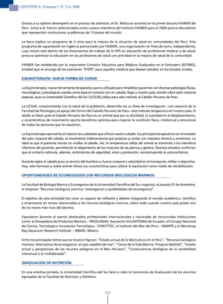 CIENTÍFICA, Volumen 5 N° 3/4, 2008



 Gracias a su óptimo desempeño en el proceso de admisión, el Dr. Malca se convirtió en el primer becario FAIMER del
 Perú. Junto a él, fueron seleccionados como nuevos miembros del Instituto FAIMER para el 2008 quince educadores
 que representan instituciones académicas de 13 países del mundo.

 La beca implica un programa de 2 años para la mejora de la situación de salud en comunidades del Perú. Este
 programa de capacitación en inglés es patrocinado por FAIMER, una organización sin fines de lucro, independiente,
 cuya misión está dentro de los lineamientos de trabajo de la OPS en educación de profesiones médicas y de salud;
 procura optimizar la educación en las profesiones de salud con prioridad en la mejora de salud de la comunidad.

 FAIMER fue establecida por la importante Comisión Educativa para Médicos Graduados en el Extranjero (ECFMG),
 entidad que se encarga de los exámenes “STEPS” para aquellos médicos que desean estudiar en los Estados Unidos.

 EQUINOTERAPIA: NUEVA FORMA DE CURAR

 La Equinoterapia, nueva herramienta terapéutica que es utilizada para rehabilitar pacientes con diversas patologías físicas,
 neurológicas y psicológicas usando como base el contacto con un caballo, llegó a nuestro país, donde cobra valor nacional
 especial, pues la Universidad Científica del Sur (UCSUR) utiliza para este método al Caballo Peruano de Paso.

 La UCSUR, comprometida con la salud de la población, desarrolla vía su Área de Investigación –con asesoría de la
 Facultad de Psicología y el apoyo del Centro del Caballo Peruano de Paso– este método terapéutico en nuestro país. El
 aliado es ideal, pues el Caballo Peruano de Paso es un animal que por su docilidad, la suavidad en el desplazamiento,
 y características de movimiento aporta beneficios óptimos para mejorar la condición física, intelectual y emocional
 de todas las personas que lo requieran.

 La Equinoterapia aprovecha al máximo las cualidades que ofrece nuestro caballo. Sus principios terapéuticos son el traslado
 del calor corporal del caballo, el movimiento tridimensional que produce su andar con impulsos rítmicos y armónicos. Lo
 ideal es que el paciente monte sin ensillar al caballo. Así, la temperatura cálida del animal se transmite a los miembros
 inferiores del paciente, permitiendo el relajamiento de los músculos de las piernas y glúteos. Diversos estudios confirman
 que el contacto estimula, además, sentimientos de seguridad, amor y protección, reconstruyendo la autoconfianza.

 Durante siglos el caballo puso al servicio del hombre su fuerza corporal y velocidad en el transporte, militar o deportivo.
 Hoy, este hermoso y noble animal ofrece sus características para utilizar la equitación como medio de rehabilitación.

 OPORTUNIDADES DE ECONEGOCIOS CON RECURSOS BIOLÓGICOS MARINOS

 La Facultad de Biología Marina y Econegocios de la Universidad Científica del Sur organizó, el pasado 01 de diciembre,
 el simposio “Recursos biológicos marinos: investigación y posibilidades de econegocios”.

 El objetivo de esta actividad fue crear un espacio de reflexión y debate integrando al mundo académico, científico
 y empresarial en temas relacionados a los recursos biológicos marinos, sobre todo cuando nuestro país posee uno
 de los mares más ricos del planeta.

 Expusieron durante el evento destacados profesionales internacionales y nacionales de reconocidas instituciones
 como: la Proveedora de Productos Marinos – PRODUMAR, Asociación ECUARTEMIA de Ecuador, el Consejo Nacional
 de Ciencia, Tecnología e Innovación Tecnológica - CONCYTEC, el Instituto del Mar del Perú – IMARPE y el Monterey
 Bay Aquarium Research Institute – MBARI, México.

 Entre los principales temas que se tocaron figuran: “Estado actual de la Maricultura en el Perú”, “Recursos biológicos
 marinos: alternativas de econegocios: el caso caballito de mar”, “Censo de la Vida Marina. Proyecto NaGISA”, “Estado
 actual y perspectivas de los recursos pelágicos en el Mar Peruano”, “Consecuencias biológicas de la variabilidad
 interanual a la multidecadal”.

 GRADUACIÓN DE NUTRICIÓN

 En una emotiva jornada, la Universidad Científica del Sur llevó a cabo la Ceremonia de Graduación de los alumnos
 egresados de la Facultad de Nutrición y Dietética.



                                                            232
 