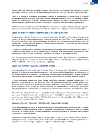 NOTAS



En esta tradicional celebración, realizada el pasado 5 de diciembre en el Campus Villa, estuvieron presentes
autoridades, familiares y amigos de los 16 alumnos que culminaron con éxito esta importante etapa de sus vidas.

Luego de la entrega de los diplomas, que avalan a cada uno de los graduados la culminación de su formación
académica con el grado de bachiller, el Dr. Agustín Iza Stoll, Rector de la universidad, felicitó a los jóvenes graduandos,
primero por haber confiado en nuestra distintiva propuesta educativa que ofrece una formación humanista, y
además por haber logrado culminar con éxito esta primera e importante etapa de su formación profesional.

Finalmente, tras el característico lanzamiento de birretes se dio paso a un cóctel de celebración, en el que orgullosos
egresados, padres de familia, docentes y autoridades se fundieron en un fuerte y caluroso abrazo de felicitación.

UCSUR EXHIBIÓ FOTOS SOBRE “MEGADIVERSIDAD Y CAMBIO CLIMÁTICO”

“Megadiversidad y Cambio Climático” es el nombre de la exposición fotográfica conformada por impresionantes
imágenes de la enorme diversidad de especies, ecosistemas y culturas que tiene el Perú y otros países de la cuenca
del Pacífico, que formó parte de las actividades de la XVI Cumbre del Foro de Cooperación Económica del Asia
Pacífico (APEC), que los líderes de gobierno y delegados de alto nivel de las 21 economías que participaron del
mencionado evento pudieron apreciar.

La muestra, compuesta por 60 fotografías pertenecientes al renombrado fotógrafo ambiental Heinz Plenge, a
Conservación Internacional y a la Liga Internacional de Fotógrafos para la Conservación, estuvo alojada en el
Pabellón A del Campus Villa de la Universidad Científica del Sur, del 01 al 17 de diciembre de 2008.

Gran número de estas imágenes estuvieron también en exposición durante el “Foro Internacional Cambio Climático
y Empresas Ecoeficientes” Rumbo a la Cumbre APEC 2008, realizado en setiembre pasado por el Ministerio del
Ambiente (MINAM) y la Universidad Científica del Sur (UCSUR).

UCSUR HIzO ENTREGA DE LIBRO A ASISTENTES DE APEC

La Universidad Científica del Sur participó de manera directa en la Cumbre APEC 2008: UCSUR, en unión con el
Ministerio de Ambiente, entregó a los ilustres visitantes y a la prensa mundial 1,000 ejemplares (y 1,000 ediciones en
CD) del libro que recopila las ponencias y conclusiones del Foro Internacional Cambio Climático y Empresa Ecoeficiente
realizado hace poco por ambas instituciones, como parte de su compromiso con el cuidado del Medio Ambiente.

El valioso documento “Internacional Forum: Climate change and Ecoefficient Companies, PROCEEDINGS OF A
NATIONAL INITIATIVE FOR A GLOBAL PROBLEM” cuenta con el prólogo del ministro de Ambiente, Antonio Brack
Egg, quien analiza algunas de las principales conclusiones. “Queremos un Perú eficiente en lo ambiental, un Perú
donde participamos todos. Para ello, las empresas adquieren una gran importancia en este aspecto, ya que gran
parte de los problemas ambientales del país pueden ser solucionados con la participación de las empresas”, señala.

Brack afirma que el Foro demostró que podemos trabajar juntos instituciones del estado, instituciones académicas
y la empresa privada a favor de nuestro país. Manifiesta que en el año 2009 se espera tener un evento cinco a diez
veces mayor, una decisión que el Ministerio del Ambiente toma junto con la Universidad Científica del Sur, con quien
tiene una alianza para consolidar esta iniciativa.

SEMINARIO TALLER: FORMACIÓN Y CAPACITACIÓN EN BANCO DE SANGRE

Con el objetivo de examinar a la luz de la experiencia internacional la actual situación del país en lo que a formación
y capacitación en bancos de sangre se refiere, la Universidad Científica del Sur, el Ministerio de Salud, la Embajada
de Francia, y la Sociedad Peruana de Hemoterapia y Banco de Sangre organizaron el “Seminario Taller: Formación
y capacitación en Banco de Sangre”.

Este evento tuvo lugar en el Campus de Villa y se desarrolló a lo largo de cuatro intensas jornadas, donde los
participantes, gracias a las exposiciones y mesas de discusión, pudieron identificar las necesidades de formación y
capacitación en bancos de sangre y proponer un programa multidisciplinario para tales fines.



                                                            233
 