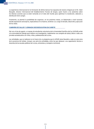 CIENTÍFICA, Volumen 5 N° 3/4, 2008



 La experiencia internacional en la formación de dichos bancos fue expuesta de manera integral por el Dr. Alain
 Beauplet, director internacional del Establecimiento Francés de Sangre, quien ilustró a los asistentes sobre
 las diversas acciones que se están tomando en el resto del mundo para optimizar la recolección, selección y
 distribución de la sangre.

 Finalmente, se planteó la posibilidad de organizar, en los próximos meses, un Diplomado a nivel nacional,
 donde expositores extranjeros, especialistas en la materia, tendrían a su cargo el dictado, desarrollo y ejecución
 de las clases.

 CAMPAÑA DE SALUD Y JORNADA SOCIOEDUCATIVA EN CAÑETE

 Del uno al tres de agosto, un equipo de estudiantes voluntarios de la Universidad Científica del Sur (UCSUR) arribó
 a la comunidad de Calango para realizar una investigación, implementar una campaña de salud y llevar a cabo una
 jornada socioeducativa con niños, niñas y adolescentes de la zona.

 Las actividades, que se realizaron en el marco de un programa que la UCSUR viene llevando a cabo en esta zona
 de la provincia de Cañete, incluyen una serie de actividades, entre las que destacan: una capacitación técnica a
 docentes de las escuelas públicas de la zona, entrevistas y consejería nutricional.




                                                       234
 