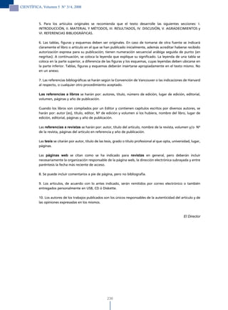CIENTÍFICA, Volumen 5 N° 3/4, 2008



          5. Para los artículos originales se recomienda que el texto desarrolle las siguientes secciones: I.
          INTRODUCCIÓN, II. MATERIAL Y MÉTODOS, III. RESULTADOS, IV. DISCUSIÓN, V. AGRADECIMIENTOS y
          VI. REFERENCIAS BIBLIOGRÁFICAS.

          6. Las tablas, figuras y esquemas deben ser originales. En caso de tomarse de otra fuente se indicará
          claramente el libro o artículo en el que se han publicado inicialmente, además acreditar haberse recibido
          autorización expresa para su publicación; tienen numeración secuencial arábiga seguida de punto (en
          negritas). A continuación, se coloca la leyenda que explique su significado. La leyenda de una tabla se
          coloca en la parte superior, a diferencia de las figuras y los esquemas, cuyas leyendas deben ubicarse en
          la parte inferior. Tablas, figuras y esquemas deberán insertarse apropiadamente en el texto mismo. No
          en un anexo.

          7. Las referencias bibliográficas se harán según la Convención de Vancouver o las indicaciones de Harvard
          al respecto, o cualquier otro procedimiento aceptado.

          Las referencias a libros se harán por: autores, título, número de edición, lugar de edición, editorial,
          volumen, páginas y año de publicación.

          Cuando los libros son compilados por un Editor y contienen capítulos escritos por diversos autores, se
          harán por: autor (es), título, editor, Nº de edición y volumen si los hubiera, nombre del libro, lugar de
          edición, editorial, páginas y año de publicación.

          Las referencias a revistas se harán por: autor, título del artículo, nombre de la revista, volumen y/o Nº
          de la revista, páginas del artículo en referencia y año de publicación.

          Las tesis se citarán por autor, título de las tesis, grado o título profesional al que opta, universidad, lugar,
          páginas.

          Las páginas web se citan como se ha indicado para revistas en general, pero deberán incluir
          necesariamente la organización responsable de la página web, la dirección electrónica subrayada y entre
          paréntesis la fecha más reciente de acceso.

          8. Se puede incluir comentarios a pie de página, pero no bibliografía.

          9. Los artículos, de acuerdo con lo antes indicado, serán remitidos por correo electrónico o también
          entregados personalmente en USB, CD ó Diskette.

          10. Los autores de los trabajos publicados son los únicos responsables de la autenticidad del artículo y de
          las opiniones expresadas en los mismos.



                                                                                                              El Director




                                                         236
 
