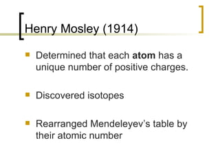Henry Mosley (1914) Determined that each  atom  has a unique number of positive charges.  Discovered isotopes Rearranged Mendeleyev’s table by their atomic number  