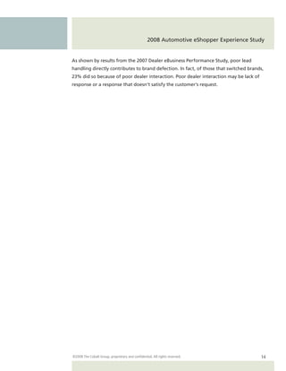 2008 Automotive eShopper Experience Study


As shown by results from the 2007 Dealer eBusiness Performance Study, poor lead
handling directly contributes to brand defection. In fact, of those that switched brands,
23% did so because of poor dealer interaction. Poor dealer interaction may be lack of
response or a response that doesn’t satisfy the customer’s request.




©2008 The Cobalt Group, proprietary and confidential. All rights reserved.               14
 