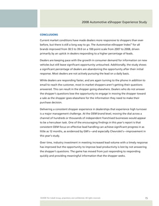 2008 Automotive eShopper Experience Study


CONCLUSIONS

Current market conditions have made dealers more responsive to shoppers than ever
before, but there is still a long way to go. The Automotive eShopper Index™ for all
brands improved from 30.5 to 39.0 on a 100 point scale from 2007 to 2008, driven
primarily by an uptick in dealers responding to a higher percentage of leads.

Dealers are keeping pace with the growth in consumer demand for information on new
vehicles but still leave significant opportunity untouched. Additionally, the study shows
a significant percentage of dealers are abandoning the opportunity after their initial
response. Most dealers are not actively pursuing the lead on a daily basis.

While dealers are responding faster, and are again turning to the phone in addition to
email to reach the customer, most in-market shoppers aren’t getting their questions
answered. This can result in the shopper going elsewhere. Dealers who do not answer
the shopper’s questions lose the opportunity to engage in moving the shopper toward
a sale as the shopper goes elsewhere for the information they need to make their
purchase decision.

Delivering a consistent shopper experience in dealerships that experience high turnover
is a major management challenge. At the OEM brand level, moving the dial across a
channel of hundreds or thousands of independent franchised businesses would appear
to be a herculean task. One of the encouraging findings in this year’s report is that
consistent OEM focus on effective lead handling can achieve significant progress in as
little as 12 months, as evidenced by GM’s—and especially Chevrolet’s —improvement in
this year’s study.

Over time, industry investment in meeting increased lead volume with a timely response
has improved but the opportunity to improve lead productivity is lost by not answering
the shopper’s questions. The game has moved from just responding to responding
quickly and providing meaningful information that the shopper seeks.




©2008 The Cobalt Group, proprietary and confidential. All rights reserved.               15
 