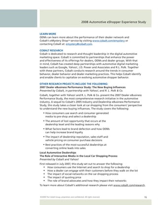 2008 Automotive eShopper Experience Study


LEARN MORE
OEMs can learn more about the performance of their dealer network and
Cobalt’s eMystery Shop SM service by visiting www.cobalt.com/emystery or
contacting Cobalt at: emystery@cobalt.com.

COBALT RESEARCH
Cobalt is dedicated to research and thought leadership in the digital automotive
marketing space. Cobalt is committed to partnerships that enhance the power
and effectiveness of its offerings for dealers, OEMs and dealer groups. With that
in mind, Cobalt has created deep partnerships with automotive digital marketing
leaders such as Google, Yahoo!, J.D. Power and Associates and R.L. Polk. Together
with these partners, Cobalt conducts research around the trends in consumer
behavior, dealer behavior and dealer marketing practices. This helps Cobalt identify
and enable clients to capitalize on evolving automotive shopper behavior.

OTHER RESEARCH PROJECTS INCLUDE THE FOLLOWING:
2007 Dealer eBusiness Performance Study: The New Buying Influences
Presented by Cobalt, in partnership with Yahoo!, and R. L. Polk & Co.
Cobalt, together with Yahoo! and R. L. Polk & Co. present the 2007 Dealer eBusiness
Performance Study, the most comprehensive research initiative in the automotive
industry. A sequel to Cobalt’s 2005 Industry and Dealership eBusiness Performance
Study, this study takes a closer look at car shopping from the consumers’ perspective
to understand the new buying influences. The study covers the following:
   •	 How consumers use search and consumer generated
      media to pre-shop and select a dealership
   •	 The amount of lost opportunity that occurs at the
      dealership level and the leading reasons why
   •	 What factors lead to brand defection and how OEMs
      can help increase brand loyalty
   •	 The impact of dealership reputation, sales staff and
      vehicle pricing on consumer purchase decisions
   •	 Best practices of the most successful dealerships at
      converting online leads into sales
Local Automotive Dealerships
The Role of Interactive Media in the Local Car Shopping Process
Presented by Cobalt and Yahoo!
First released in July 2007, this study set out to answer the following:
    •	 How consumers use the Internet and search to shop for a dealership
    •	 How a dealer can engage with their customers before they walk on the lot
    •	 The impact of social networks on the car shopping process
    •	 The impact of quoting price
    •	 The role of brand advocates and how they impact their networks
To learn more about Cobalt’s additional research please visit www.cobalt.com/research.



©2008 The Cobalt Group, proprietary and confidential. All rights reserved.               16
 