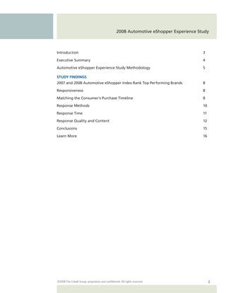 2008 Automotive eShopper Experience Study



Introduction                                                                            3

Executive Summary                                                                       4

Automotive eShopper Experience Study Methodology                                        5

STUDY FINDINGS
2007 and 2008 Automotive eShopper Index Rank Top Performing Brands                      8

Responsiveness                                                                          8

Matching the Consumer’s Purchase Timeline                                               8

Response Methods                                                                        10

Response Time                                                                           11

Response Quality and Content                                                            12

Conclusions                                                                             15

Learn More                                                                              16




©2008 The Cobalt Group, proprietary and confidential. All rights reserved.                   2
 
