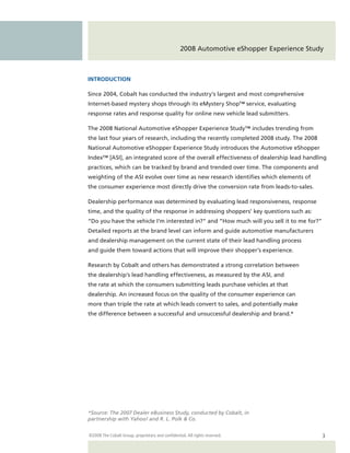 2008 Automotive eShopper Experience Study



INTRODUCTION

Since 2004, Cobalt has conducted the industry’s largest and most comprehensive
Internet-based mystery shops through its eMystery Shop™ service, evaluating
response rates and response quality for online new vehicle lead submitters.

The 2008 National Automotive eShopper Experience Study™ includes trending from
the last four years of research, including the recently completed 2008 study. The 2008
National Automotive eShopper Experience Study introduces the Automotive eShopper
Index™ [ASI], an integrated score of the overall effectiveness of dealership lead handling
practices, which can be tracked by brand and trended over time. The components and
weighting of the ASI evolve over time as new research identifies which elements of
the consumer experience most directly drive the conversion rate from leads-to-sales.

Dealership performance was determined by evaluating lead responsiveness, response
time, and the quality of the response in addressing shoppers’ key questions such as:
“Do you have the vehicle I’m interested in?” and “How much will you sell it to me for?”
Detailed reports at the brand level can inform and guide automotive manufacturers
and dealership management on the current state of their lead handling process
and guide them toward actions that will improve their shopper’s experience.

Research by Cobalt and others has demonstrated a strong correlation between
the dealership’s lead handling effectiveness, as measured by the ASI, and
the rate at which the consumers submitting leads purchase vehicles at that
dealership. An increased focus on the quality of the consumer experience can
more than triple the rate at which leads convert to sales, and potentially make
the difference between a successful and unsuccessful dealership and brand.*




*Source: The 2007 Dealer eBusiness Study, conducted by Cobalt, in
partnership with Yahoo! and R. L. Polk & Co.


©2008 The Cobalt Group, proprietary and confidential. All rights reserved.                3
 