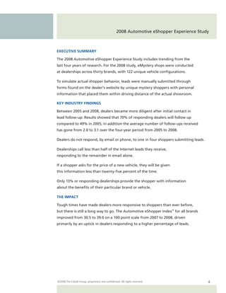 2008 Automotive eShopper Experience Study



EXECUTIVE SUMMARY

The 2008 Automotive eShopper Experience Study includes trending from the
last four years of research. For the 2008 study, eMystery shops were conducted
at dealerships across thirty brands, with 122 unique vehicle configurations.

To simulate actual shopper behavior, leads were manually submitted through
forms found on the dealer’s website by unique mystery shoppers with personal
information that placed them within driving distance of the actual showroom.

KEY INDUSTRY FINDINGS

Between 2005 and 2008, dealers became more diligent after initial contact in
lead follow-up: Results showed that 70% of responding dealers will follow up
compared to 49% in 2005; in addition the average number of follow-ups received
has gone from 2.0 to 3.1 over the four-year period from 2005 to 2008.

Dealers do not respond, by email or phone, to one in four shoppers submitting leads.

Dealerships call less than half of the Internet leads they receive,
responding to the remainder in email alone.

If a shopper asks for the price of a new vehicle, they will be given
this information less than twenty-five percent of the time.

Only 13% or responding dealerships provide the shopper with information
about the benefits of their particular brand or vehicle.

THE IMPACT

Tough times have made dealers more responsive to shoppers than ever before,
but there is still a long way to go. The Automotive eShopper Index™ for all brands
improved from 30.5 to 39.0 on a 100 point scale from 2007 to 2008, driven
primarily by an uptick in dealers responding to a higher percentage of leads.




©2008 The Cobalt Group, proprietary and confidential. All rights reserved.                4
 