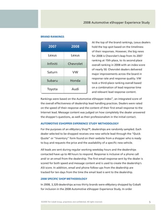 2008 Automotive eShopper Experience Study



BRAND RANKINGS

                                                             At the top of the brand rankings, Lexus dealers
        2007                        2008                     hold the top spot based on the timeliness
                                                             of their responses. However, the big news
        Lexus                       Lexus                    for 2008 is Chevrolet’s leap from its 2007
                                                             ranking at 15th place, to its second place
       In niti                  Chevrolet                    overall ranking in 2008 with an index score
                                                             of nearly 50. Chevrolet dealers delivered
       Saturn                        VW                      major improvements across the board in
                                                             response rate and response quality. VW
       Subaru                      Honda
                                                             took a third-place ranking overall based
                                                             on a combination of lead response time
       Toyota                       Audi
                                                             and relevant lead response content.

Rankings were based on the Automotive eShopper Index™, an integrated score of
the overall effectiveness of dealership lead handling practices. Dealers were rated
on the speed of their response and the content of their first email response to the
Internet lead. Message content was judged on how completely the dealer answered
the shopper’s questions, as well as their professionalism in the initial contact.

AUTOMOTIVE ESHOPPER EXPERIENCE STUDY METHODOLOGY

For the purposes of an eMystery Shop™, dealerships are randomly sampled. Each
dealer selected to be shopped receives one new vehicle lead through the “Quick
Quote” or “Inventory” form found on their website from a shopper who is ready
to buy and requests the price and the availability of a specific new vehicle.

All leads are sent during regular working weekday hours and the dealerships
contacted have up to 48 hours to respond. Response is inclusive of a phone call
and/ or an email from the dealership. The first email response sent by the dealer is
scored for both speed and message content and is used to create the dealership’s
ASI score. In addition, email and phone follow-ups from the dealership are
tracked for ten days from the time the email lead is sent to the dealership.

2008 SPECIFIC SHOP METHODOLOGY

In 2008, 3,320 dealerships across thirty brands were eMystery shopped by Cobalt
for inclusion in the 2008 Automotive eShopper Experience Study. In order



©2008 The Cobalt Group, proprietary and confidential. All rights reserved.                                 5
 