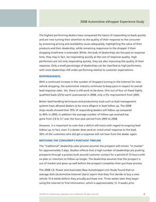 2008 Automotive eShopper Experience Study



The highest performing dealers have conquered the basics of responding to leads quickly
and are now turning their attention to the quality of their response to the consumer
by answering pricing and availability issues adequately, highlighting the value of their
products and their dealership, while remaining responsive to the shopper if their
shopping timeframe is extended. While, the bulk of dealerships are focused on response
time, they may in fact, be responding quickly at the cost of response quality. High
performers are not only responding quickly, they are also improving the quality of their
response. Only a small percentage of dealerships can be classified as high performers,
with most dealerships still under performing relative to customer expectations.

RESPONSIVENESS

With a continued increase in the number of shoppers turning to the Internet for new
vehicle shopping, the automotive industry continues to keep pace in respect to overall
lead response rates. Yet, there is still work to be done. One out of four of these highly
qualified leads (25%) went unanswered in 2008, only a 5% improvement from 2005.

Better lead handling techniques and productivity tools such as lead management
systems have allowed dealers to be more diligent in lead follow up. The 2008
shop results showed that 70% of responding dealers will follow up compared
to 49% in 2005; in addition the average number of follow-ups received has
gone from 2.0 to 3.1 over the four-year period from 2005 to 2008.

However, it is important to note that a deficit still exists with regard to ongoing lead
follow-up. In fact, even if a dealer does send an initial email response to the lead,
30% of the customers who did get a response will not hear from the dealer again.

MATCHING THE CONSUMER’S PURCHASE TIMELINE

The “traditional” dealership sales process assumes the prospect will remain “in market”
for approximately 3 days. Studies reflects that a high number of dealerships are pushing
prospects through a process built around customer contact for a period of 72 hours with
no plan or intention to follow up longer. The dealership assumes that the prospect is
out of market and gives up well before the prospect completes their purchase process.

The 2008 J.D. Power and Associates New Autoshopper.com Study found that on
average AUIs (Automotive Internet Users) report that they first decide to buy a new
vehicle 15.4 weeks before they actually purchase one. Three weeks later they begin
using the Internet to find information, which is approximately 12. 4 weeks prior



©2008 The Cobalt Group, proprietary and confidential. All rights reserved.                  8
 