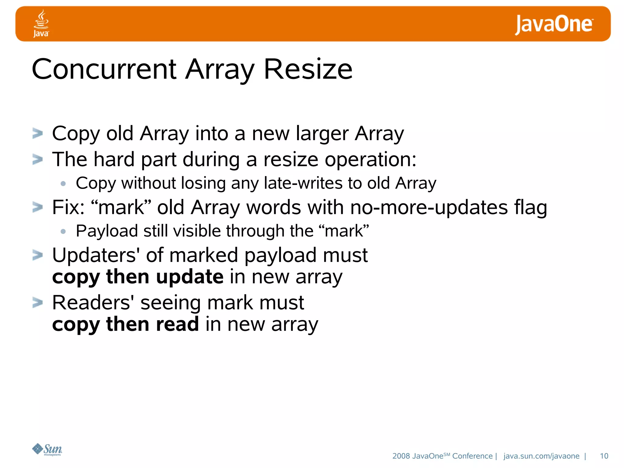 Concurrent Array Resize
Copy old Array into a new larger Array
The hard part during a resize operation:
• Copy without losing any late-writes to old Array
Fix: “mark” old Array words with no-more-updates flag
• Payload still visible through the “mark”
Updaters' of marked payload must
copy then update in new array
Readers' seeing mark must
copy then read in new array

2008 JavaOneSM Conference | java.sun.com/javaone |

10

 