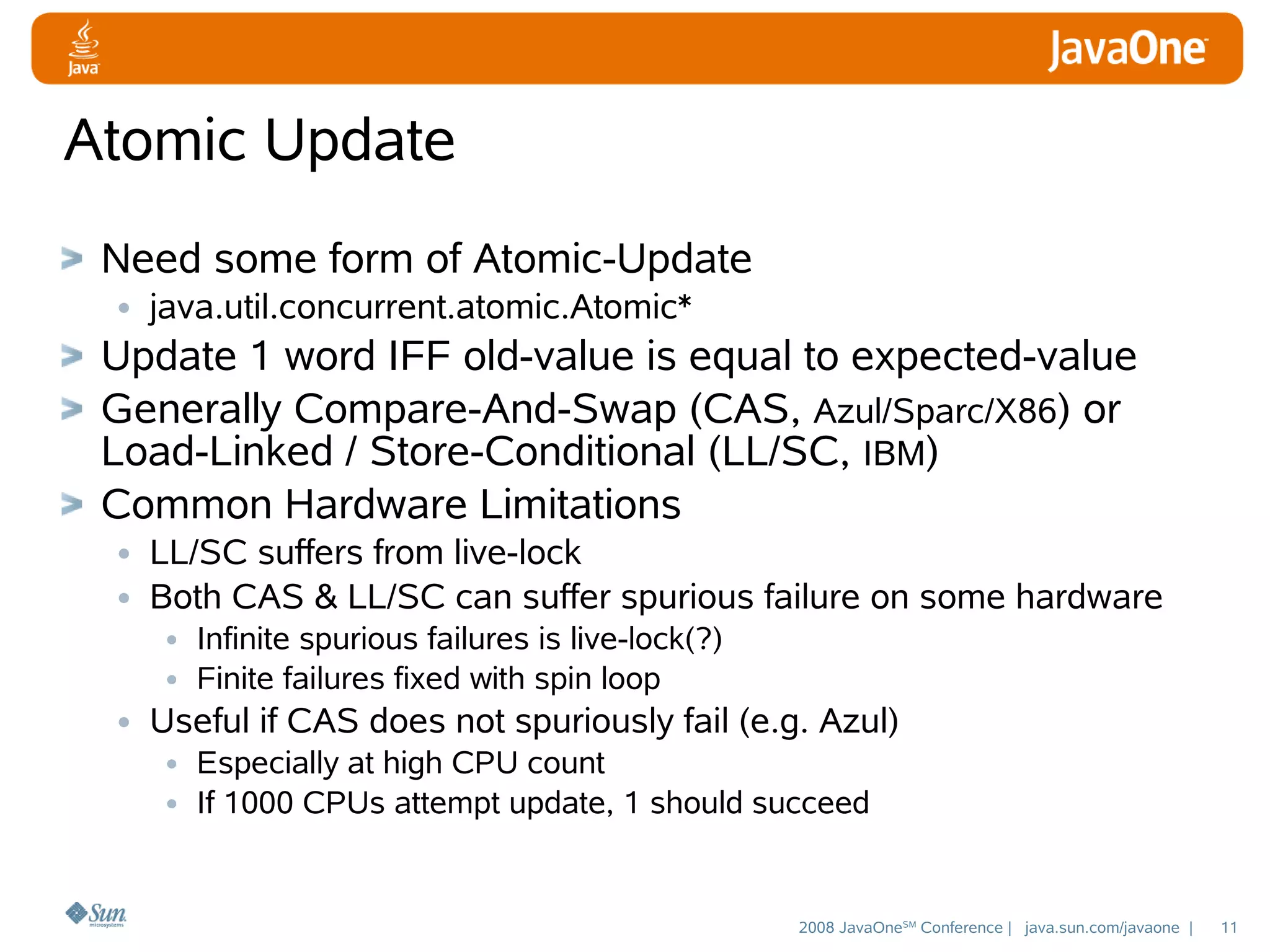 Atomic Update
Need some form of Atomic-Update
• java.util.concurrent.atomic.Atomic*
Update 1 word IFF old-value is equal to expected-value
Generally Compare-And-Swap (CAS, Azul/Sparc/X86) or
Load-Linked / Store-Conditional (LL/SC, IBM)
Common Hardware Limitations
• LL/SC suffers from live-lock
• Both CAS & LL/SC can suffer spurious failure on some hardware
• Infinite spurious failures is live-lock(?)
• Finite failures fixed with spin loop
• Useful if CAS does not spuriously fail (e.g. Azul)
• Especially at high CPU count
• If 1000 CPUs attempt update, 1 should succeed

2008 JavaOneSM Conference | java.sun.com/javaone |

11

 
