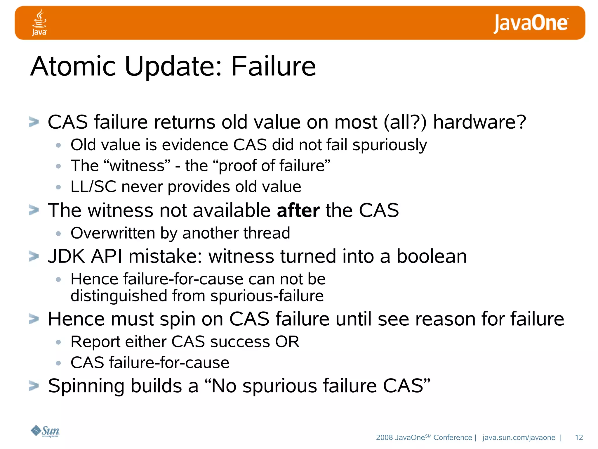 Atomic Update: Failure
CAS failure returns old value on most (all?) hardware?
• Old value is evidence CAS did not fail spuriously
• The “witness” - the “proof of failure”
• LL/SC never provides old value
The witness not available after the CAS
• Overwritten by another thread
JDK API mistake: witness turned into a boolean
• Hence failure-for-cause can not be
distinguished from spurious-failure

Hence must spin on CAS failure until see reason for failure
• Report either CAS success OR
• CAS failure-for-cause
Spinning builds a “No spurious failure CAS”
2008 JavaOneSM Conference | java.sun.com/javaone |

12

 