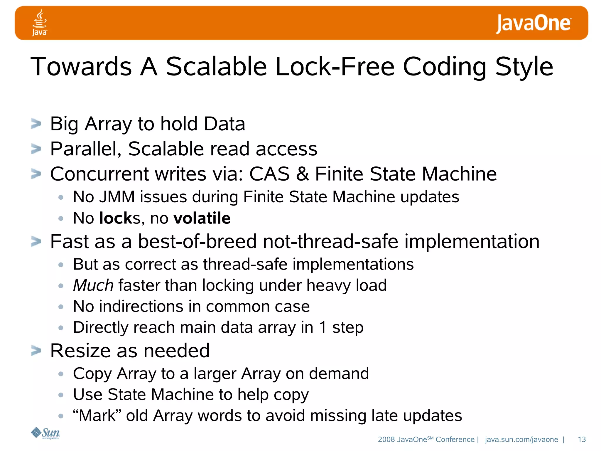 Towards A Scalable Lock-Free Coding Style
Big Array to hold Data
Parallel, Scalable read access
Concurrent writes via: CAS & Finite State Machine
• No JMM issues during Finite State Machine updates
• No locks, no volatile
Fast as a best-of-breed not-thread-safe implementation
• But as correct as thread-safe implementations
• Much faster than locking under heavy load
• No indirections in common case
• Directly reach main data array in 1 step
Resize as needed
• Copy Array to a larger Array on demand
• Use State Machine to help copy
• “Mark” old Array words to avoid missing late updates
2008 JavaOneSM Conference | java.sun.com/javaone |

13

 