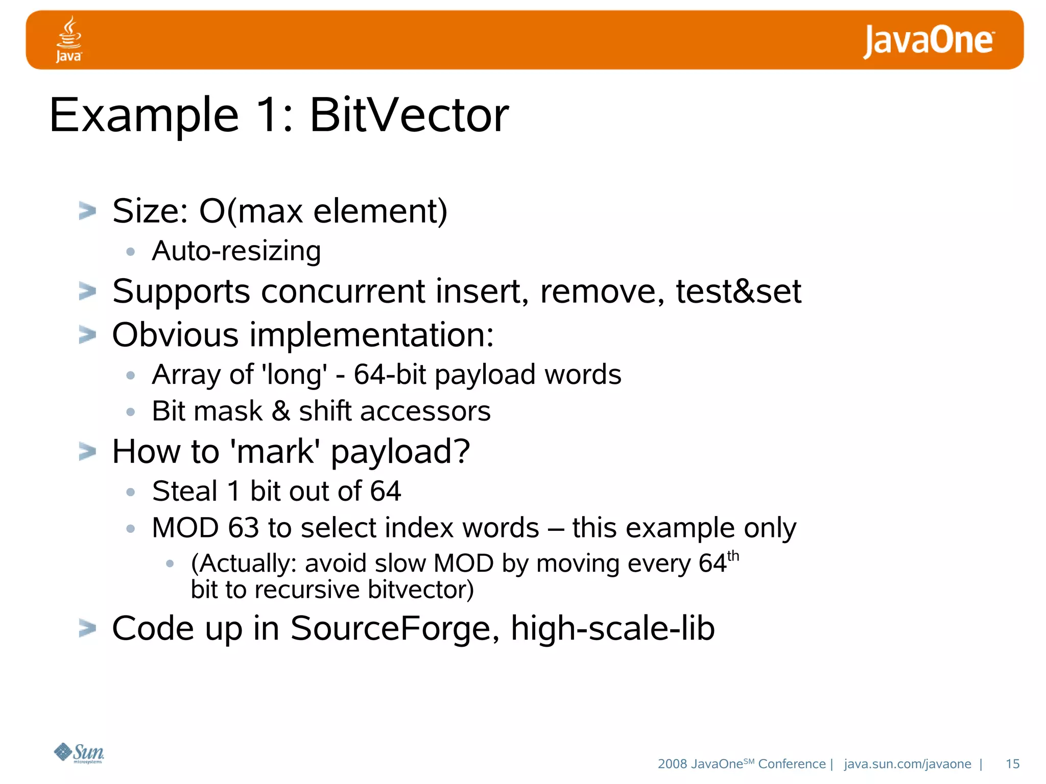 Example 1: BitVector
Size: O(max element)
• Auto-resizing
Supports concurrent insert, remove, test&set
Obvious implementation:
• Array of 'long' - 64-bit payload words
• Bit mask & shift accessors
How to 'mark' payload?
• Steal 1 bit out of 64
• MOD 63 to select index words – this example only
• (Actually: avoid slow MOD by moving every 64th
bit to recursive bitvector)

Code up in SourceForge, high-scale-lib

2008 JavaOneSM Conference | java.sun.com/javaone |

15

 
