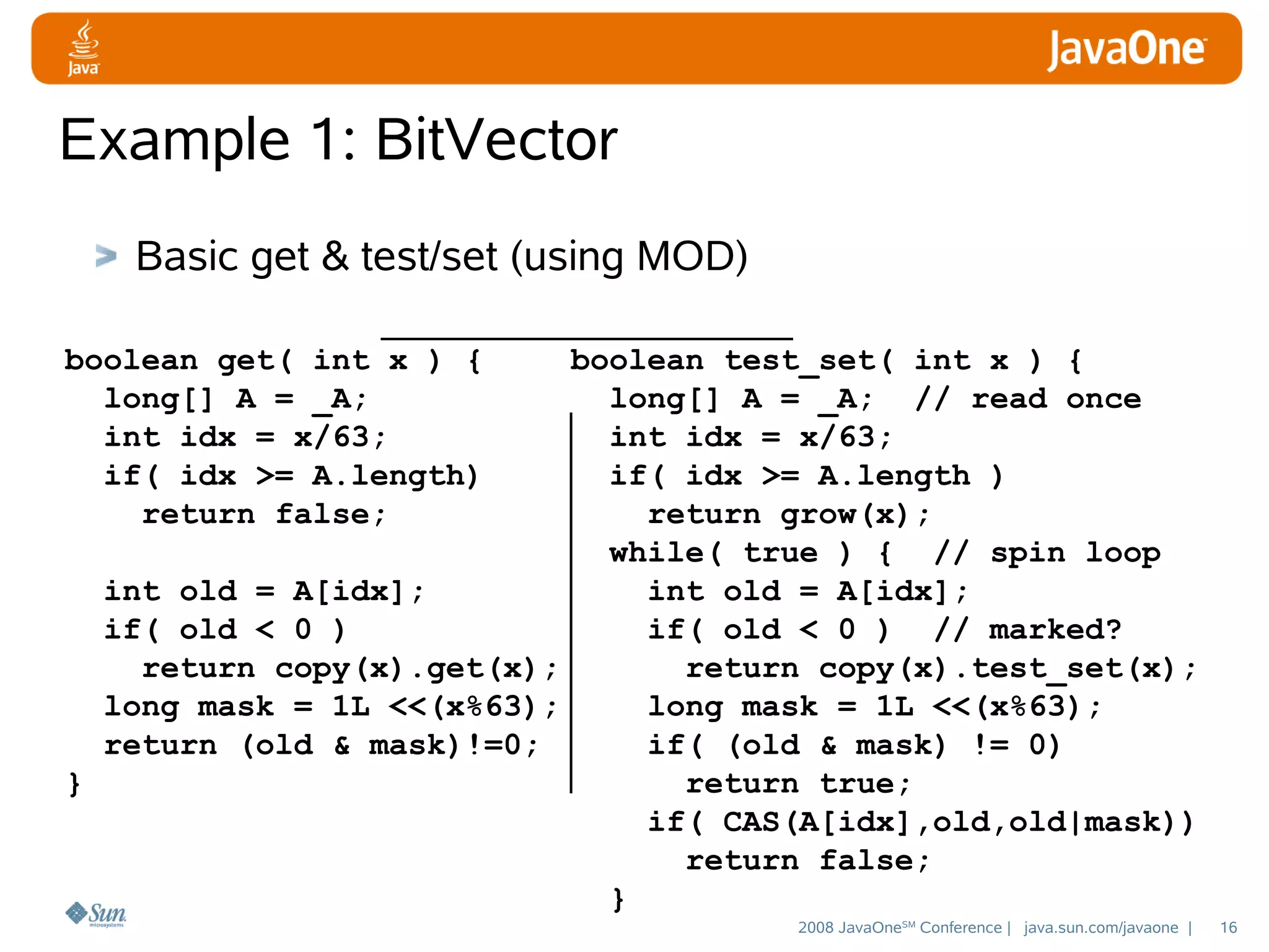 Example 1: BitVector
Basic get & test/set (using MOD)
boolean get( int x ) {
long[] A = _A;
int idx = x/63;
if( idx >= A.length)
return false;

boolean test_set( int x ) {
long[] A = _A; // read once
int idx = x/63;
if( idx >= A.length )
return grow(x);
while( true ) { // spin loop
int old = A[idx];
int old = A[idx];
if( old < 0 )
if( old < 0 ) // marked?
return copy(x).get(x);
return copy(x).test_set(x);
long mask = 1L <<(x%63);
long mask = 1L <<(x%63);
return (old & mask)!=0;
if( (old & mask) != 0)
}
return true;
if( CAS(A[idx],old,old|mask))
return false;
}
2008 JavaOneSM Conference | java.sun.com/javaone |

16

 
