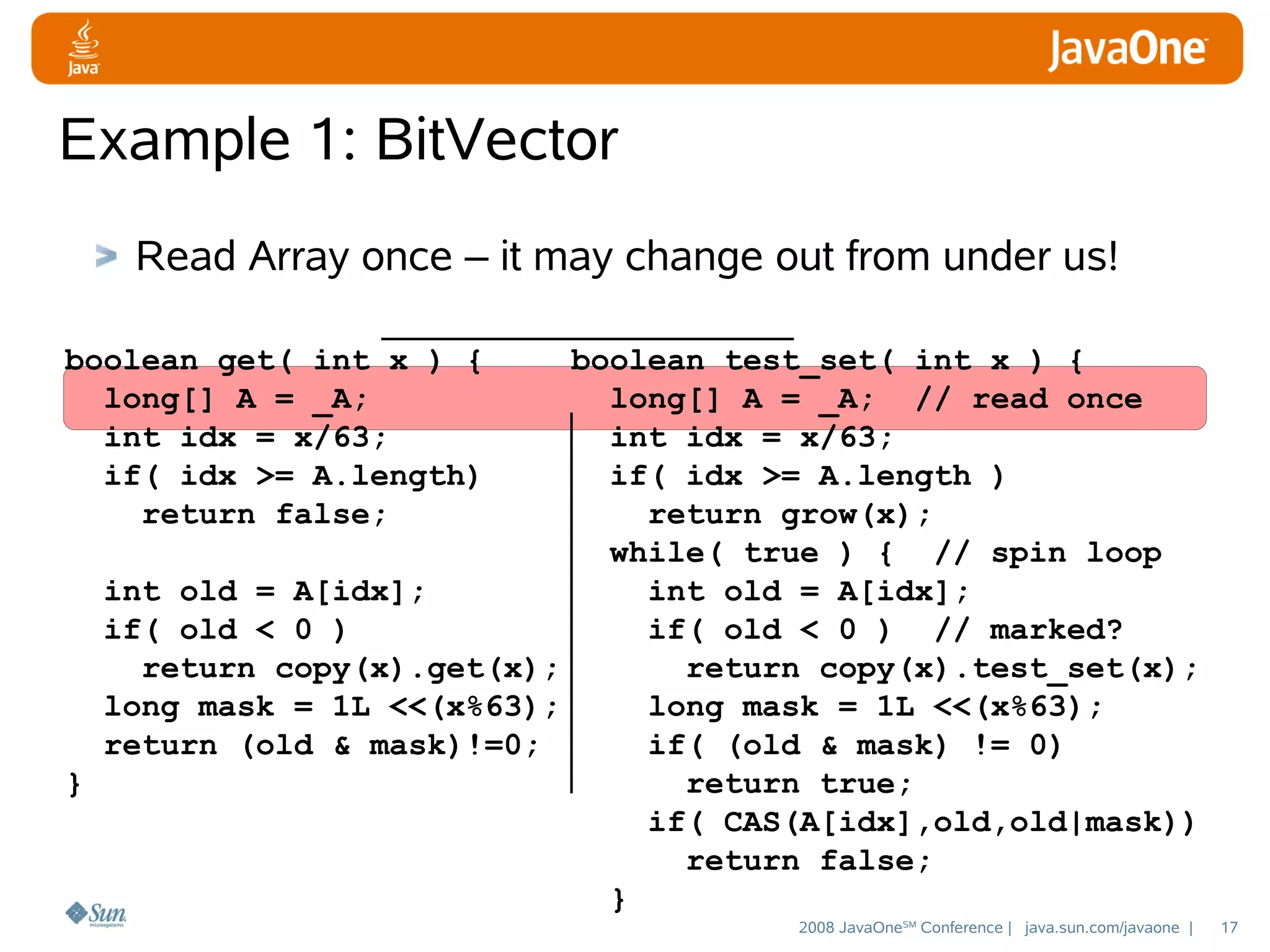 Example 1: BitVector
Read Array once – it may change out from under us!
boolean get( int x ) {
long[] A = _A;
int idx = x/63;
if( idx >= A.length)
return false;

boolean test_set( int x ) {
long[] A = _A; // read once
int idx = x/63;
if( idx >= A.length )
return grow(x);
while( true ) { // spin loop
int old = A[idx];
int old = A[idx];
if( old < 0 )
if( old < 0 ) // marked?
return copy(x).get(x);
return copy(x).test_set(x);
long mask = 1L <<(x%63);
long mask = 1L <<(x%63);
return (old & mask)!=0;
if( (old & mask) != 0)
}
return true;
if( CAS(A[idx],old,old|mask))
return false;
}
2008 JavaOneSM Conference | java.sun.com/javaone |

17

 