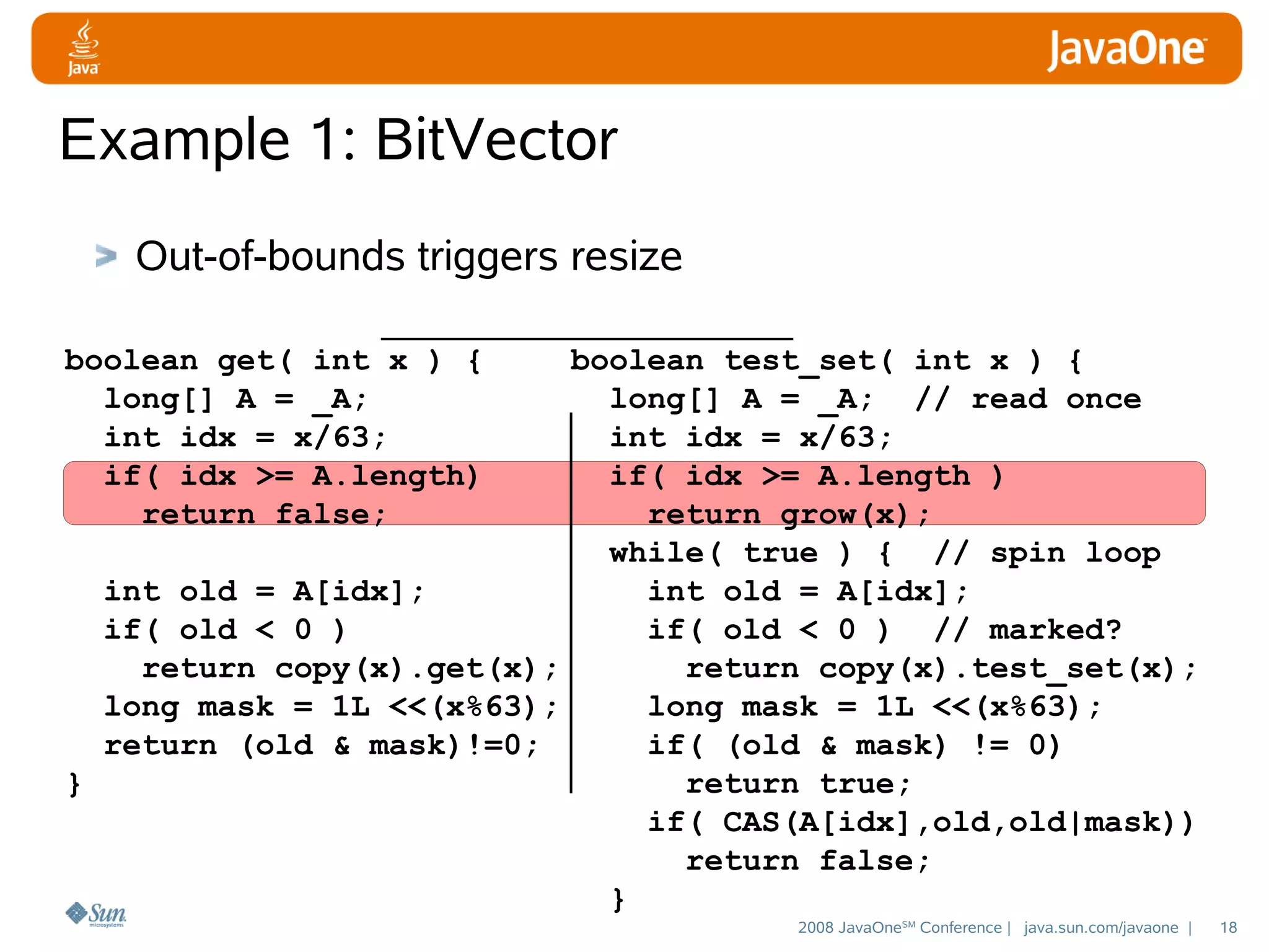 Example 1: BitVector
Out-of-bounds triggers resize
boolean get( int x ) {
long[] A = _A;
int idx = x/63;
if( idx >= A.length)
return false;

boolean test_set( int x ) {
long[] A = _A; // read once
int idx = x/63;
if( idx >= A.length )
return grow(x);
while( true ) { // spin loop
int old = A[idx];
int old = A[idx];
if( old < 0 )
if( old < 0 ) // marked?
return copy(x).get(x);
return copy(x).test_set(x);
long mask = 1L <<(x%63);
long mask = 1L <<(x%63);
return (old & mask)!=0;
if( (old & mask) != 0)
}
return true;
if( CAS(A[idx],old,old|mask))
return false;
}
2008 JavaOneSM Conference | java.sun.com/javaone |

18

 
