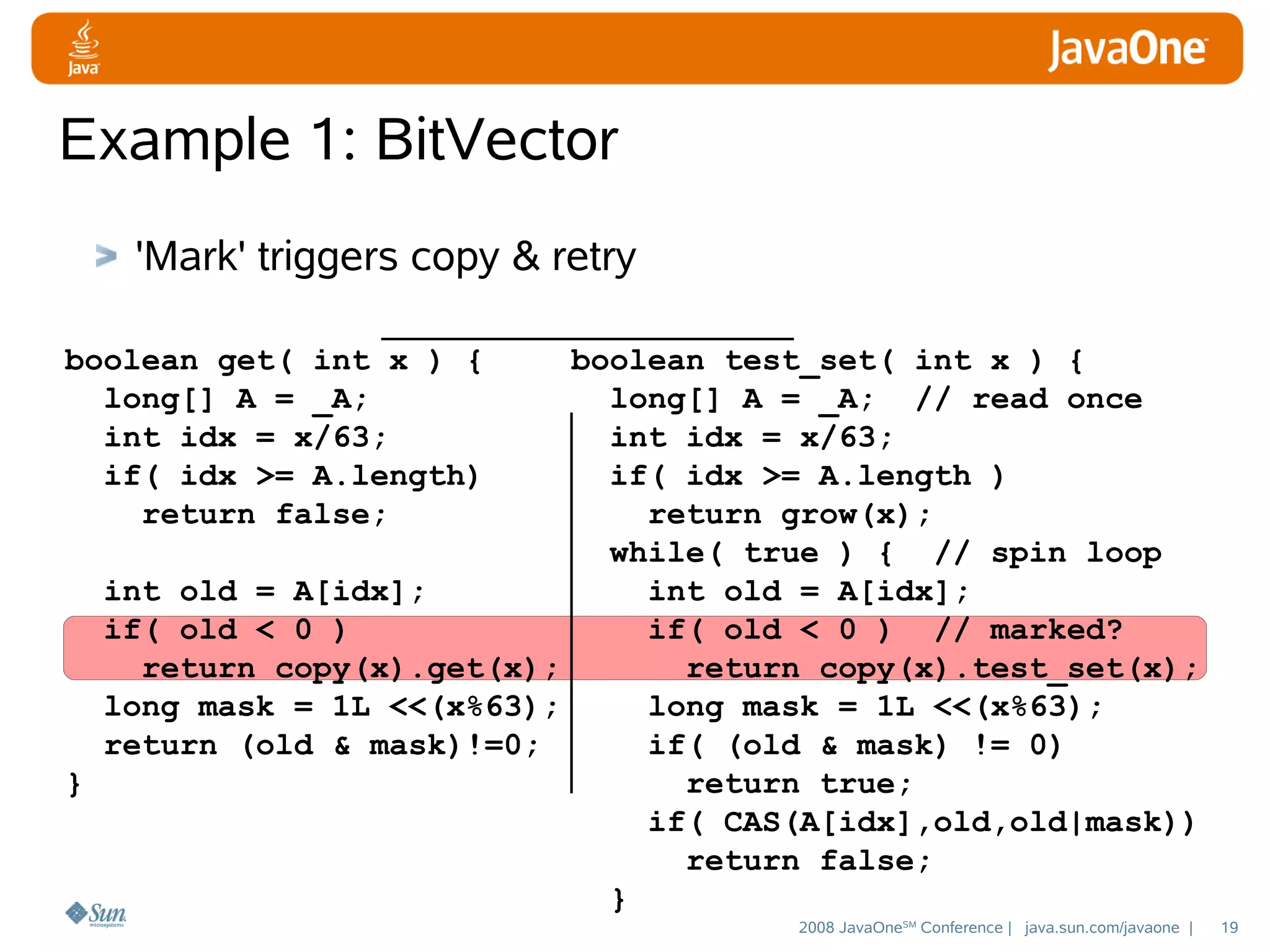 Example 1: BitVector
'Mark' triggers copy & retry
boolean get( int x ) {
long[] A = _A;
int idx = x/63;
if( idx >= A.length)
return false;

boolean test_set( int x ) {
long[] A = _A; // read once
int idx = x/63;
if( idx >= A.length )
return grow(x);
while( true ) { // spin loop
int old = A[idx];
int old = A[idx];
if( old < 0 )
if( old < 0 ) // marked?
return copy(x).get(x);
return copy(x).test_set(x);
long mask = 1L <<(x%63);
long mask = 1L <<(x%63);
return (old & mask)!=0;
if( (old & mask) != 0)
}
return true;
if( CAS(A[idx],old,old|mask))
return false;
}
2008 JavaOneSM Conference | java.sun.com/javaone |

19

 