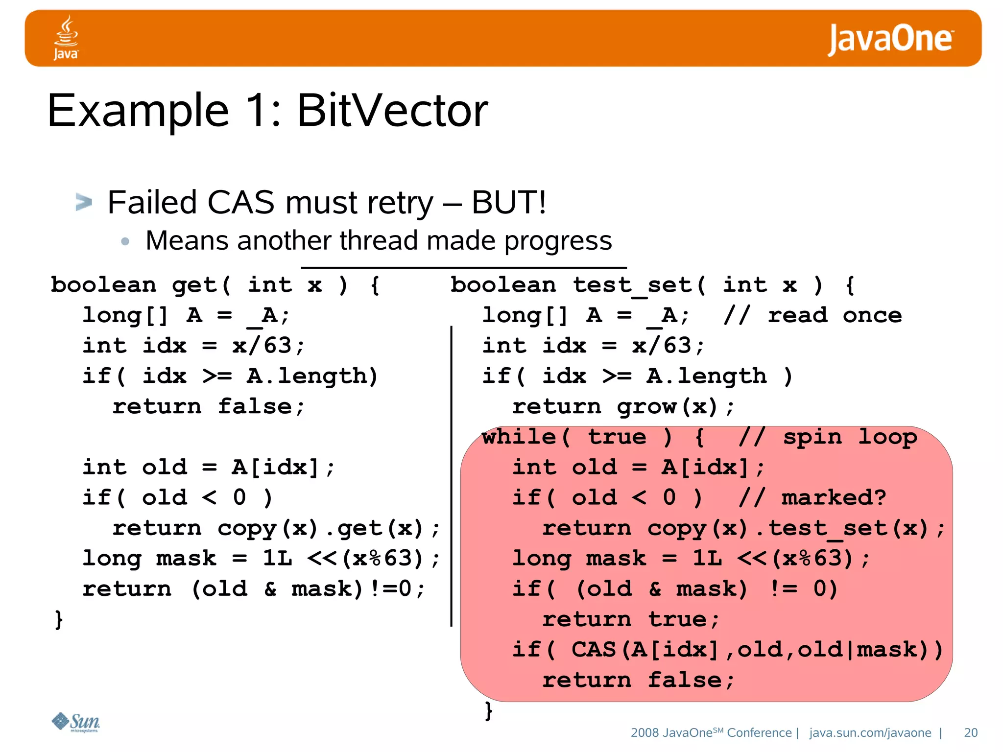 Example 1: BitVector
Failed CAS must retry – BUT!
• Means another thread made progress
boolean get( int x ) {
long[] A = _A;
int idx = x/63;
if( idx >= A.length)
return false;

boolean test_set( int x ) {
long[] A = _A; // read once
int idx = x/63;
if( idx >= A.length )
return grow(x);
while( true ) { // spin loop
int old = A[idx];
int old = A[idx];
if( old < 0 )
if( old < 0 ) // marked?
return copy(x).get(x);
return copy(x).test_set(x);
long mask = 1L <<(x%63);
long mask = 1L <<(x%63);
return (old & mask)!=0;
if( (old & mask) != 0)
}
return true;
if( CAS(A[idx],old,old|mask))
return false;
}
2008 JavaOneSM Conference | java.sun.com/javaone |

20

 