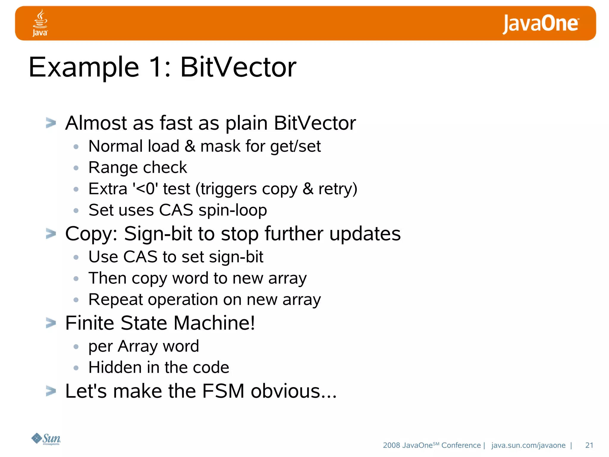 Example 1: BitVector
Almost as fast as plain BitVector
• Normal load & mask for get/set
• Range check
• Extra '<0' test (triggers copy & retry)
• Set uses CAS spin-loop
Copy: Sign-bit to stop further updates
• Use CAS to set sign-bit
• Then copy word to new array
• Repeat operation on new array
Finite State Machine!
• per Array word
• Hidden in the code
Let's make the FSM obvious...
2008 JavaOneSM Conference | java.sun.com/javaone |

21

 