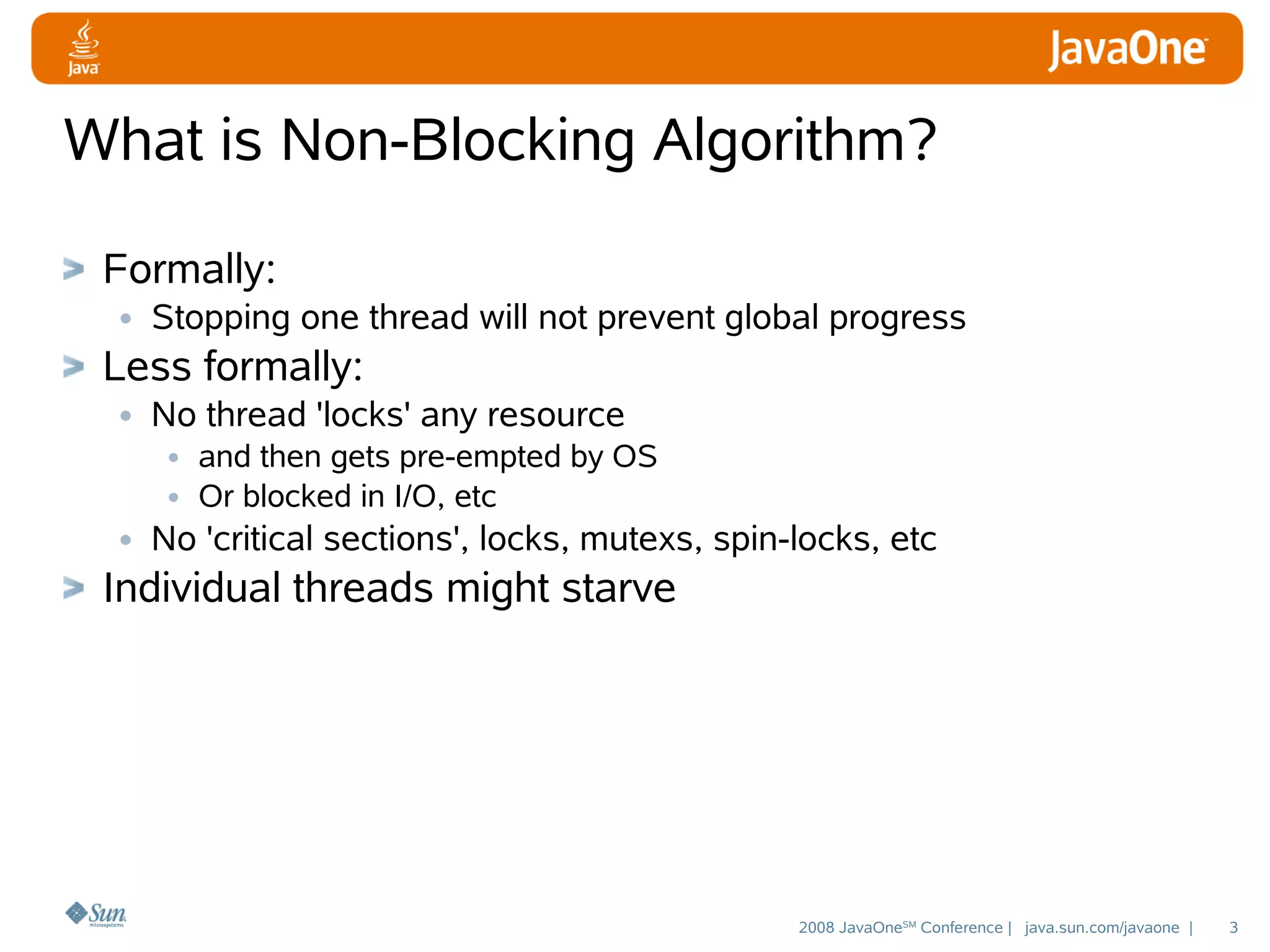 What is Non-Blocking Algorithm?
Formally:
• Stopping one thread will not prevent global progress
Less formally:
• No thread 'locks' any resource
• and then gets pre-empted by OS
• Or blocked in I/O, etc
• No 'critical sections', locks, mutexs, spin-locks, etc

Individual threads might starve

2008 JavaOneSM Conference | java.sun.com/javaone |

3

 